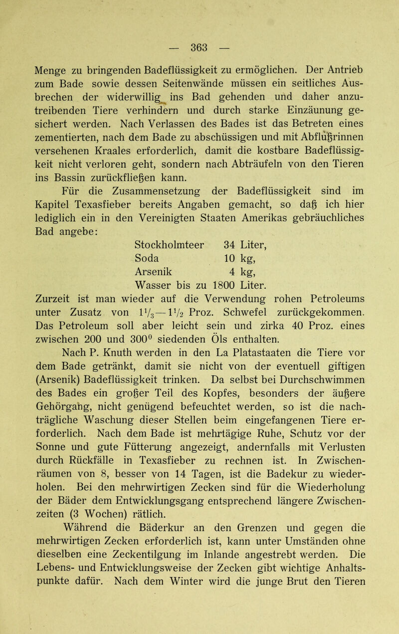 Menge zu bringenden Badeflüssigkeit zu ermöglichen. Der Antrieb zum Bade sowie dessen Seitenwände müssen ein seitliches Aus- brechen der widerwillig ins Bad gehenden und daher anzu- treibenden Tiere verhindern und durch starke Einzäunung ge- sichert werden. Nach Verlassen des Bades ist das Betreten eines zementierten, nach dem Bade zu abschüssigen und mit Abflußrinnen versehenen Kraales erforderlich, damit die kostbare Badeflüssig- keit nicht verloren geht, sondern nach Abträufeln von den Tieren ins Bassin zurückfließen kann. Für die Zusammensetzung der Badeflüssigkeit sind im Kapitel Texasfieber bereits Angaben gemacht, so dag ich hier lediglich ein in den Vereinigten Staaten Amerikas gebräuchliches Bad angebe: Stockholmteer 34 Liter, Soda 10 kg, Arsenik 4 kg, Wasser bis zu 1800 Liter. Zurzeit ist man wieder auf die Verwendung rohen Petroleums unter Zusatz von 1V3—D/2 Proz. Schwefel zurückgekommen. Das Petroleum soll aber leicht sein und zirka 40 Proz. eines zwischen 200 und 300° siedenden Öls enthalten. Nach P. Knuth werden in den La Platastaaten die Tiere vor dem Bade getränkt, damit sie nicht von der eventuell giftigen (Arsenik) Badeflüssigkeit trinken. Da selbst bei Durchschwimmen des Bades ein großer Teil des Kopfes, besonders der äußere Gehörgang, nicht genügend befeuchtet werden, so ist die nach- trägliche Waschung dieser Stellen beim eingefangenen Tiere er- forderlich. Nach dem Bade ist mehrtägige Ruhe, Schutz vor der Sonne und gute Fütterung angezeigt, andernfalls mit Verlusten durch Rückfälle in Texasfieber zu rechnen ist. In Zwischen- räumen von 8, besser von 14 Tagen, ist die Badekur zu wieder- holen. Bei den mehrwirtigen Zecken sind für die Wiederholung der Bäder dem Entwicklungsgang entsprechend längere Zwischen- zeiten (3 Wochen) rätlich. Während die Bäderkur an den Grenzen und gegen die mehrwirtigen Zecken erforderlich ist, kann unter Umständen ohne dieselben eine Zeckentilgung im Inlande angestrebt werden. Die Lebens- und Entwicklungsweise der Zecken gibt wichtige Anhalts- punkte dafür. Nach dem Winter wird die junge Brut den Tieren