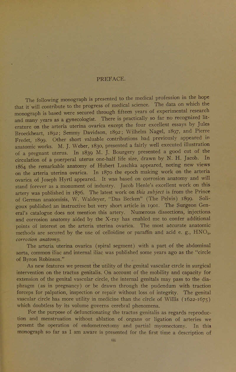 PREFACE. The following monograph is presented to the medical profession in the hope that it will contribute to the progress of medical science. The data on which the monograph is based were secured through fifteen years of experimental research and many years as a gynecologist. There is practically so far no recognized lit- erature on the arteria uterina ovarica except the four excellent essays by Jules Broeckheart, 1892; Semmy Davidson, 1892; Wilhelm Nagel, 1897, and Pierre Eredet, 1899. Other short valuable contributions had previously appeared in anatomic works. M. J. Weber, 1830, presented a fairly well executed illustration of a pregnant uterus. In 1839 M. J. Bourgery presented a good cut of the circulation of a puerperal uterus one-half life size, drawn by N. H. Jacob. In 1864 the remarkable anatomy of Hubert Luschka appeared, noting new views on the arteria uterina ovarica. In 1870 the epoch making work on the arteria ovarica of Joseph Hyrtl appeared. It was based on corrosion anatomy and will stand forever as a monument of industry. Jacob Henle’s excellent work on this artery was published in 1876. The latest work on this subject is from the Prince of German anatomisis, W. Waldeyer, “Das Becken” (The Pelvis) 1899. Soli- goux published an instructive but very short article in 1901. The Surgeon Gen- eral’s catalogue does not mention this artery. Numerous dissections, injections and corrosion anatomy aided by the X-ray has enabled me to confer additional points of interest on the arteria uterina ovarica. The most accurate anatomic methods are secured by the use of celloidine or paraffin and acid e. g., HNOs, corrosion anatomy. The arteria uterina ovarica (spiral segment) with a part of the abdominal aorta, common iliac and internal iliac was published some years ago as the “circle of Byron Robinson.” As new features we present the utility of the genital vascular circle in surgical intervention on the tractus genitalis. On account of the mobility and capacity for extension of the genital vascular circle, the internal genitals may pass to the dia- phragm (as in pregnancy) or be drawn through the pudendum with traction forceps for palpation, inspection or repair without loss of integrity. The genital vascular circle has more utility in medicine than the circle of Willis (1622-1675) which doubtless by its volume governs cerebral phenomena. For the purpose of defunctionating the tractus genitalis as regards reproduc- tion and menstruation without ablation of organs or ligation of arteries we present the operation of endometrectomy and partial myomectomy. In this