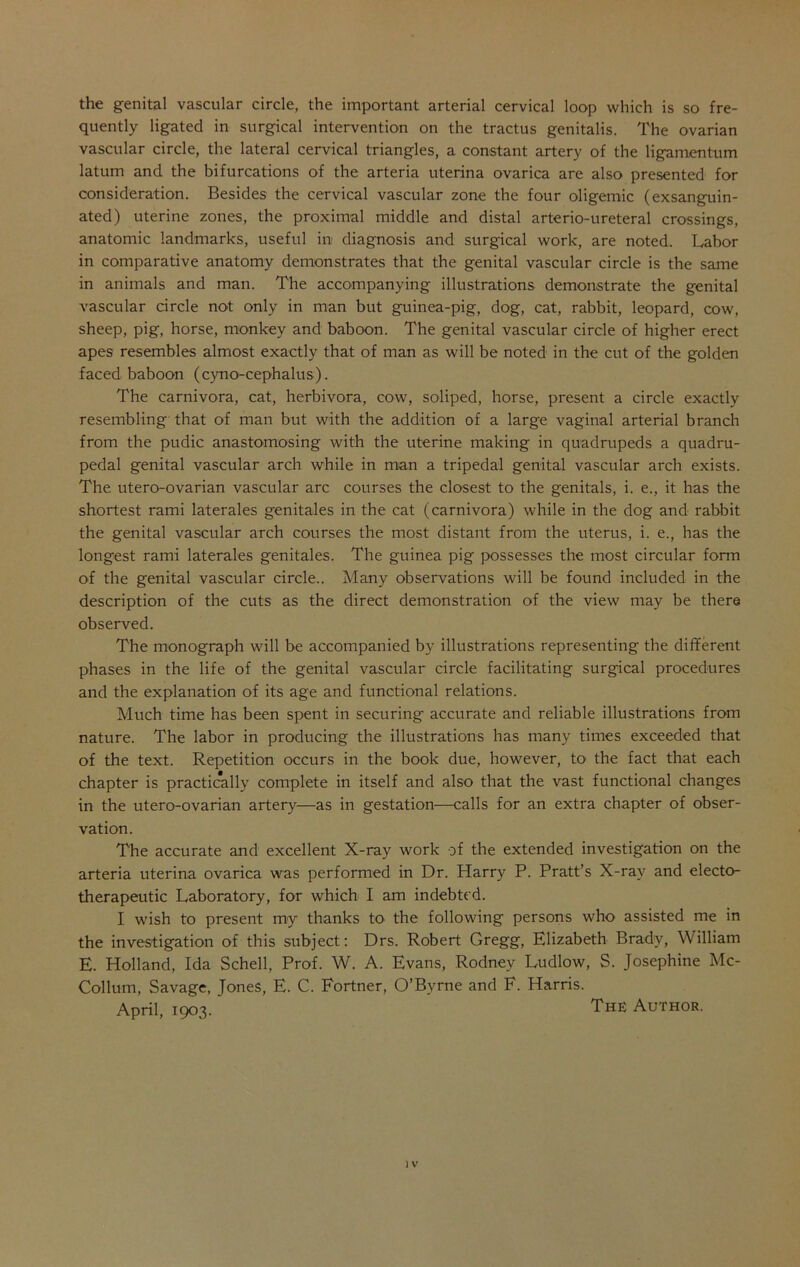 the genital vascular circle, the important arterial cervical loop which is so fre- quently ligated in surgical intervention on the tractus genitalis. The ovarian vascular circle, the lateral cervical triangles, a constant artery of the ligamentum latum and the bifurcations of the arteria uterina ovarica are also presented for consideration. Besides the cervical vascular zone the four oligemic (exsanguin- ated) uterine zones, the proximal middle and distal arterio-ureteral crossings, anatomic landmarks, useful in diagnosis and surgical work, are noted. Labor in comparative anatomy demonstrates that the genital vascular circle is the same in animals and man. The accompanying illustrations demonstrate the genital vascular circle not only in man but guinea-pig, dog, cat, rabbit, leopard, cow, sheep, pig, horse, monkey and baboon. The genital vascular circle of higher erect apes resembles almost exactly that of man as will be noted in the cut of the golden faced baboon (cyno-cephalus). The carnivora, cat, herbivora, cow, soliped, horse, present a circle exactly resembling that of man but with the addition of a large vaginal arterial branch from the pudic anastomosing with the uterine making in quadrupeds a quadru- pedal genital vascular arch while in man a tripedal genital vascular arch exists. The utero-ovarian vascular arc courses the closest to the genitals, i. e., it has the shortest rami laterales genitales in the cat (carnivora) while in the dog and rabbit the genital vascular arch courses the most distant from the uterus, i. e., has the longest rami laterales genitales. The guinea pig possesses the most circular form of the genital vascular circle.. Many observations will be found included in the description of the cuts as the direct demonstration of the view may be there observed. The monograph will be accompanied by illustrations representing the different phases in the life of the genital vascular circle facilitating surgical procedures and the explanation of its age and functional relations. Much time has been spent in securing accurate and reliable illustrations from nature. The labor in producing the illustrations has many times exceeded that of the text. Repetition occurs in the book due, however, to' the fact that each chapter is practically complete in itself and also that the vast functional changes in the utero-ovarian artery—as in gestation—calls for an extra chapter of obser- vation. The accurate and excellent X-ray work of the extended investigation on the arteria uterina ovarica was performed in Dr. Harry P. Pratt’s X-ray and electo- therapeutic Laboratory, for which I am indebted. I wish to present my thanks to the following persons who assisted me in the investigation of this subject: Drs. Robert Gregg, Elizabeth Brady, William E. Holland, Ida Schell, Prof. W. A. Evans, Rodney Ludlow, S. Josephine Mc- Collum, Savage, Jones, E. C. Fortner, O’Byrne and E. Harris. April, 1903. The Author.
