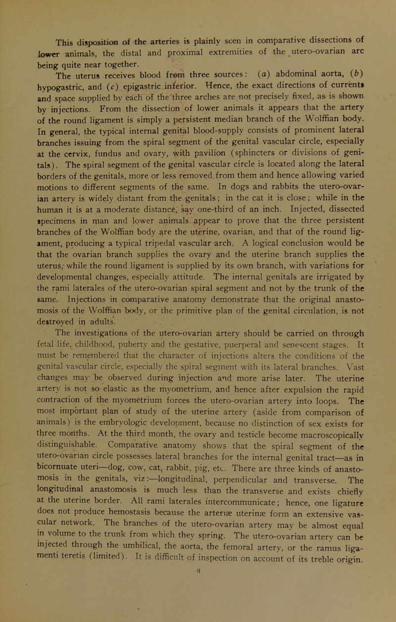 lower animals, the distal and proximal extremities of the utero-ovarian arc being quite near together. The uterus receives blood from three sources: (a) abdominal aorta, (b) hypogastric, and (c) epigastric inferior. Hence, the exact directions of currents and space supplied by each of the three arches are not precisely fixed, as is shown by injections. From the dissection of lower animals it appears that the artery of the round ligament is simply a persistent median branch of the Wolffian body. In general, the typical internal genital blood-supply consists of prominent lateral branches issuing from the spiral segment of the genital vascular circle, especially at the cervix, fundus and ovary, with pavilion (sphincters or divisions of geni- tals). The spiral segment of the genital vascular circle is located along the lateral borders of the genitals, more or less removed from them and hence allowing varied motions to different segments of the same. In dogs and rabbits the utero-ovar- ian artery is widely distant from the genitals; in the cat it is close; while in the human it is at a moderate distance, say one-third of an inch. Injected, dissected specimens in man and lower animals, appear to prove that the three persistent branches of the Wolffian body are the uterine, ovarian, and that of the round lig- ament, producing a typical tripedal vascular arch. A logical conclusion would be that the ovarian branch supplies the ovary and the uterine branch supplies the uterus; while the round ligament is supplied by its own branch, with variations for developmental changes, especially attitude. The internal genitals are irrigated by the rami laterales of the utero-ovarian spiral segment and not by the trunk of the same. Injections in comparative anatomy demonstrate that the original anasto- mosis of the Wolffian body, or the primitive plan of the genital circulation, is not i. destroyed in adults. The investigations of the utero-ovarian artery should be carried on through fetal life, childhood, puberty and the gestative, puerperal and senescent stages. It must be remembered that the character of injections alters the conditions of the genital vascular circle, especially the spiral segment with its lateral branches. Vast changes may be observed during injection and more arise later. The uterine artery is not so elastic as the myometrium, and hence after expulsion the rapid contraction of the myometrium forces the utero-ovarian artery into loops. The most important plan of study of the uterine artery (aside from comparison of animals) is the embryologic development, because no distinction of sex exists for three months. At the third month, the ovary and testicle become macroscopicallv distinguishable. Comparative anatomy shows that the spiral segment of the utero-ovarian circle possesses lateral branches for the internal genital tract—as in bicomuate uteri dog, cow, cat, rabbit, pig, etc. There are three kinds of anasto- mosis in the genitals, viz:—longitudinal, perpendicular and transverse. The longitudinal anastomosis is much less than the transverse and exists chiefly at the uterine border. All rami laterales intercommunicate; hence, one ligature does not produce hemostasis because the arteriae uterinse form an extensive vas- cular network. The branches of the utero-ovarian artery tnav be almost equal in volume to the trunk from which they spring. The utero-ovarian artery can be injected through the umbilical, the aorta, the femoral artery, or the ramus liga- menti teretis (limited). It is difficult of inspection on account of its treble origin.