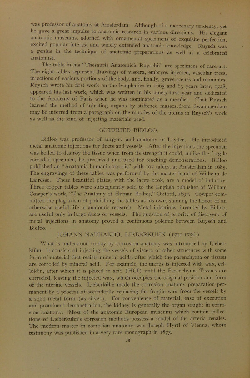 was professor of anatomy at Amsterdam. Although of a mercenary tendency, vet he gave a great impulse to anatomic research in various directions. His elegant anatomic museums, adoi ned with ornamental specimens of exquisite perfection, excited popular interest and widely extended anatomic knowledge. Ruysch was a genius in the technique of anatomic preparations as well as a celebrated anatomist. The table in his “Thesauris Anatomicis Ruyschii” are specimens of rare art. The eight tables represent drawings of viscera, embryos injected, vascular trees, injections of various portions of the body, and, finally, grave scenes and mummies. Ruysch wrote his first work on the lymphatics in 1665 and 63 years later, 1728, appeared his last work, which was written in his ninety-first year and dedicated to the Academy of Paris when he was nominated as a member. That Ruysch learned the method of injecting organs by stiffened masses.from Swammerdam may be inferred from a paragraph on the muscles of the uterus in Ruysch’s work as well as the kind of injecting materials used. GOTFRIED BIDLOO. Bidloo was professor of surgery and anatomy in Leyden. He introduced metal anatomic injections for ducts and vessels. After the injections the specimen was boiled to'destroy the tissue when from its strength it could, unlike the fragile corroded specimen, be preserved and used for teaching demonstrations. Bidloo published an “Anatomia humani corporis” with 105 tables, at Amsterdam in 1685. The engravings of these tables was performed by the master hand of Wilhelm de Lairesse. These beautiful plates, with the large book, are a model of industry. Three copper tables were subsequently sold to the English publisher of William Cowper’s work, “The Anatomy of Human Bodies,” Oxford, 1697. Cowper com- mitted the plagiarism of publishing the tables as his own, staining the honor of an otherwise useful life in anatomic research. Metal injections, invented by Bidloo, are useful only in large ducts or vessels. The question of priority of discovery of metal injections in anatomy proved a continuous polemic between Ruysch and Bidloo. JOHANN NATHANIEL LIEBERKUHN (1711-1756.) What is understood to-day by corrosion anatomy was introduced by Lieber- kuhn. It consists of injecting the vessels of viscera or other structures with some form of material that resists mineral acids, after which the parenchyma or tissues are corroded by mineral acid. For example, the uterus is injected with wax, cel- loiclin, after which it is placed in acid (HCI) until the Parenchyma Tissues are corroded, leaving the injected wax, which occupies the original position and form of the uterine vessels. Lieberkuhn made the corrosion anatomy preparation per- manent by a process of secondarily replacing the fragile wax from the vessels bv a solid metal form (as silver). For convenience of material, ease of execution and prominent demonstration, the kidney is generally the organ sought in corro- sion anatomy. Most of the anatomic European museums which contain collec- tions of Lieberkiihn’s corrosion methods possess a model of the arteria renales. The modern master in corrosion anatomy was Joseph Hyrtl of \ ienna, whose testimony was published in a very rare monograph in 1873.