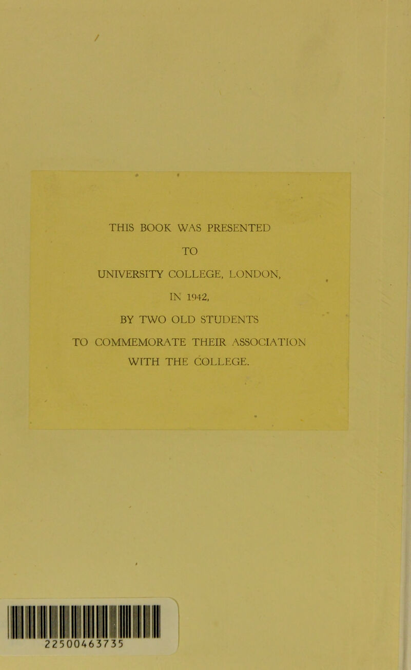 / THIS BOOK WAS PRESENTED TO UNIVERSITY COLLEGE, LONDON, IN 1942, BY TWO OLD STUDENTS TO COMMEMORATE THEIR ASSOCIATION WITH THE COLLEGE. 22500463735