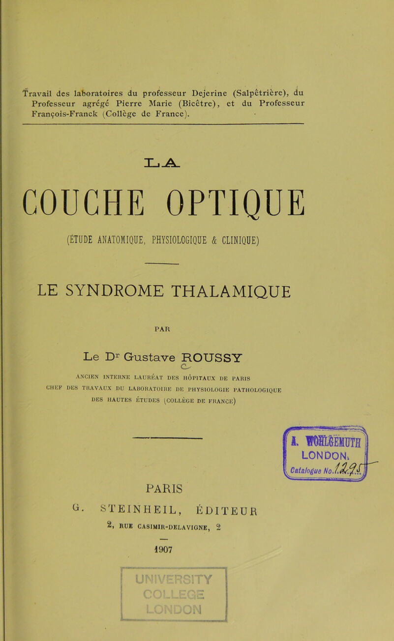 Travail des laboratoires du professeur Dejerine (Salpêtrière), du Professeur agrégé Pierre Marie (Bicêtre), et du Professeur François-Franck (Collège de France). COUCHE OPTIQUE (ÉTUDE ANATOMIQUE, PHYSIOLOGIQUE & CLINIQUE) LE SYNDROME THALAMIQUE PAR Le Dr Gustave ROUSSY o ancien interne lauréat des hôpitaux de paris CHEF DES TRAVAUX DU LABORATOIRE DE PHYSIOLOGIE PATHOLOGIQUE DES HAUTES ÉTUDES (COLLÈGE DE FRANCE) G PARIS STEINHEIL, ÉDITEUR 2, RUE CASIMIH-DELAVIGNE, 2 Y LONDON-. sCatalogue No.teL^.^ 1907 INIVERS1TY COLLEGE LONDON