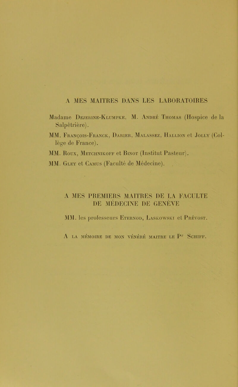 Madame Dejerine-Klumpke, M. André Thomas (Hospice de la Salpêtrière). MM. François-Franck, Darier, Malassez, Hallion et Jolly (Col- lège de F rance). MM. Roux, Metchnikoff et Binot (Institut Pasteur). MM. Gley et Camus (Faculté de Médecine). A MES PREMIERS MAITRES DE LA FACULTE DE MÉDECINE DE GENÈVE MM. les professeurs Eternou, Laskowskt et Prévost. A LA MÉMOIRE DE MON VÉNÉRÉ MAITRE LE P1' SCHIFF.