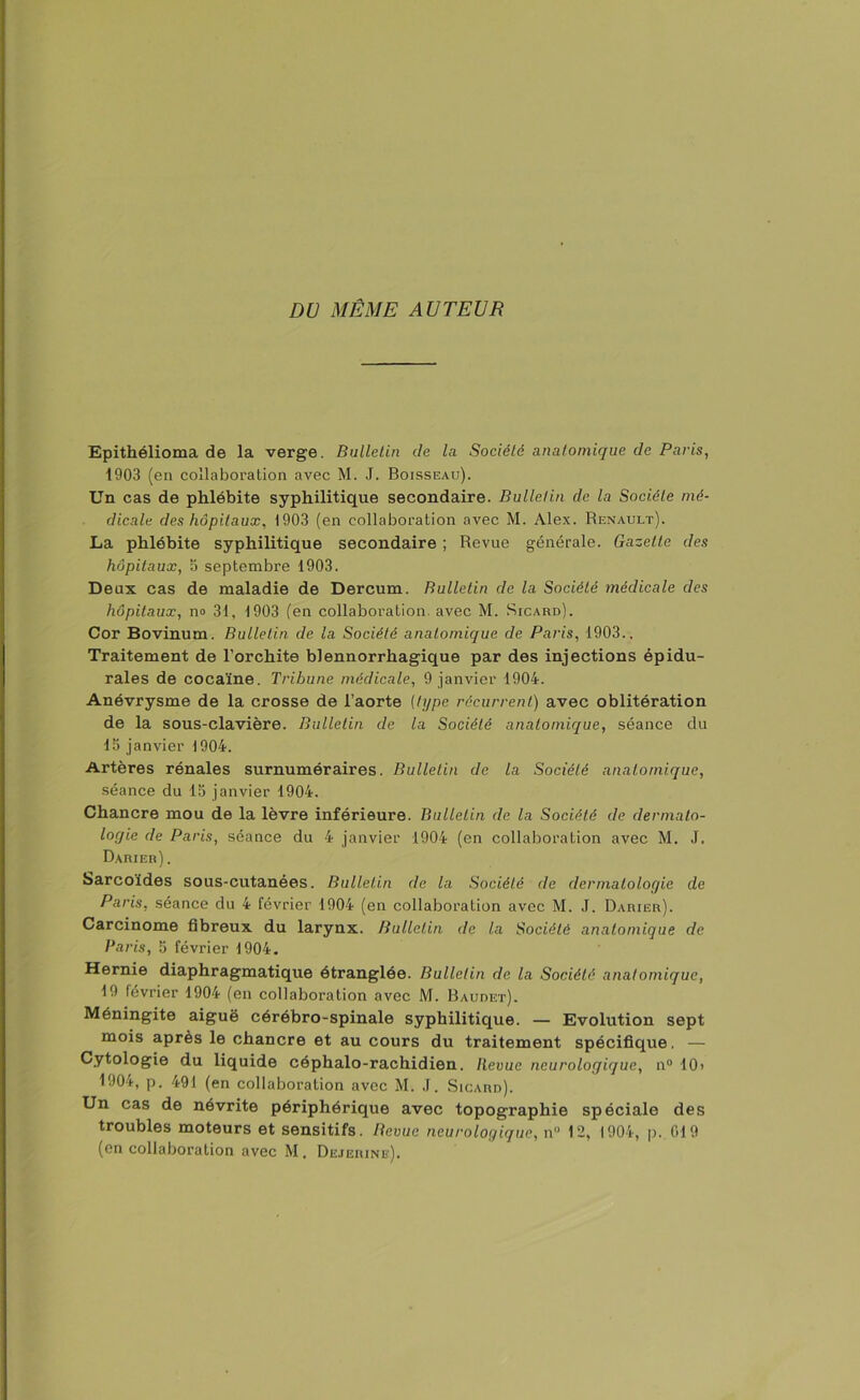 DU MÊME AUTEUR Epithélioma de la verge. Bulletin de la Société anatomique de Paris, 1903 (en collaboration avec M. J. Boisseau). Un cas de phlébite syphilitique secondaire. Bulletin de la Société mé- dicale des hôpitaux, 1903 (en collaboration avec M. Alex. Renault). La phlébite syphilitique secondaire ; Revue générale. Gazette des hôpitaux, 5 septembre 1903. Deux cas de maladie de Dercum. Bulletin de la Société médicale des hôpitaux, no 31, 1903 (en collaboration, avec M. Sicard). Cor Bovinum. Bulletin de la Société anatomique de Paris, 1903., Traitement de l’orchite blennorrhagique par des injections épidu- rales de cocaïne. Tribune médicale, 9 janvier 1904. Anévrysme de la crosse de l’aorte (type récurrent) avec oblitération de la sous-clavière. Bulletin de la Société anatomique, séance du la janvier 1904. Artères rénales surnuméraires. Bulletin de la Société anatomique, séance du 15 janvier 1904. Chancre mou de la lèvre inférieure. Bulletin de la Société de dermato- logie de Paris, séance du 4 janvier 1904 (en collaboration avec M. J. Darier). Sarcoïdes sous-cutanées. Bulletin de la Société de dermatologie de Paris, séance du 4 février 1904 (en collaboration avec M. J. Darier). Carcinome fibreux du larynx. Bulletin de la Société anatomique de Paris, 5 février 1904. Hernie diaphragmatique étranglée. Bulletin de la Société anatomique, 19 février 1904 (en collaboration avec M. Baudet). Méningite aiguë cérébro-spinale syphilitique. — Evolution sept mois après le chancre et au cours du traitement spécifique. — Cytologie du liquide céphalo-rachidien. Revue neurologique, n° 10> 1904, p. 491 (en collaboration avec M. J. Sicard). Un cas de névrite périphérique avec topographie spéciale des troubles moteurs et sensitifs. Revue neurologique, n° 12, 1904, p. 019 (en collaboration avec M . Dejerine).