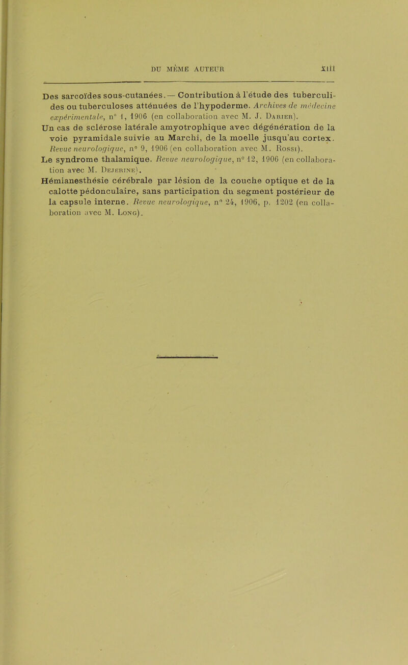 Des sarcoïdes sous-cutanées.— Contribution à l’étude des tuberculi- des ou tuberculoses atténuées de l’hypoderme. Archives de médecine expérimentale, n° I, 1906 (en collaboration avec M. J. Darier). Un cas de sclérose latérale amyotrophique avec dégénération de la voie pyramidale suivie au Marcki, de la moelle jusqu’au cortex. Revue neurologique, n° 9, 1906 (en collaboration avec M. Rossi). Le syndrome tkalamique. Revue neurologique, n° 12, 1906 (en collabora- tion avec M. Dejerine). Hémianesthésie cérébrale par lésion de la couche optique et de la calotte pédonculaire, sans participation du segment postérieur de la capsule interne. Revue neurologique, n° 24, 1906, p. 1202 (en colla-