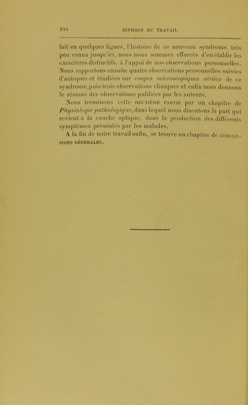 fait en quelques lignes, l'histoire de ce nouveau syndrome, très peu connu jusqu’ici, nous nous sommes efforcés d’en établir les caractères distinctifs, à l’appui de nos observations personnelles. Nous rapportons ensuite quatre observations personnelles suivies d’autopsie et étudiées sur coupas microscopiques sériées de ce syndrome,puis trois observations cliniques et enfin nous donnons le résumé des observations publiées par les auteurs. Nous terminons cette deuxième partie par un chapitre de Physiologie pathologique, dans lequel nous discutons la part qui revient à la couche optique, dans la production des différents symptômes présentés par les malades. A la lin de notre travail enfin, se trouve un chapitre de conclu- sions GÉNÉRALES.