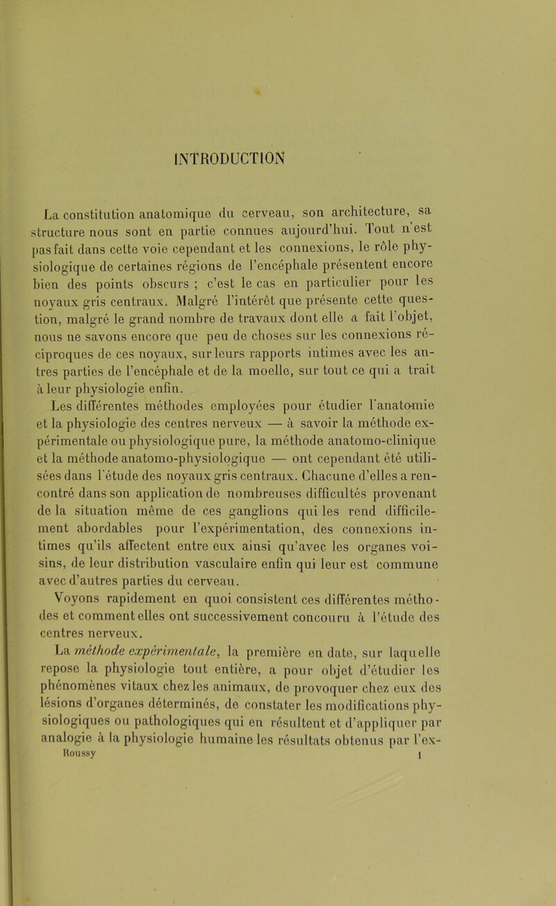 INTRODUCTION La constitution anatomique du cerveau, son architecture, sa structure nous sont en partie connues aujourd’hui. Tout n est pas fait dans cette voie cependant et les connexions, le rôle phy- siologique de certaines régions de l’encéphale présentent encore bien des points obscurs ; c’est le cas en particulier pour les noyaux gris centraux. Malgré l’intérêt que présente cette ques- tion, malgré le grand nombre de travaux dont elle a fait l’objet, nous ne savons encore que peu de choses sur les connexions ré- ciproques de ces noyaux, sur leurs rapports intimes avec les an- tres parties de l’encéphale et de la moelle, sur tout ce qui a trait à leur physiologie enfin. Les différentes méthodes employées pour étudier l'anatomie et la physiologie des centres nerveux — à savoir la méthode ex- périmentale ou physiologique pure, la méthode anatomo-clinique et la méthode anatomo-physiologique — ont cependant été utili- sées dans l’étude des noyaux gris centraux. Chacune d’elles a ren- contré dans son application de nombreuses difficultés provenant de la situation même de ces ganglions qui les rend difficile- ment abordables pour l’expérimentation, des connexions in- times qu’ils affectent entre eux ainsi qu’avec les organes voi- sins, de leur distribution vasculaire enfin qui leur est commune avec d’autres parties du cerveau. Voyons rapidement en quoi consistent ces différentes métho- des et comment elles ont successivement concouru à l’étude des centres nerveux. La méthode expérimentale, la première en date, sur laquelle repose la physiologie tout entière, a pour objet d’étudier les phénomènes vitaux chez les animaux, de provoquer chez eux des lésions d organes déterminés, de constater les modifications phy- siologiques ou pathologiques cjui en résultent et d’appliquer par analogie à la physiologie humaine les résultats obtenus par l’ex-
