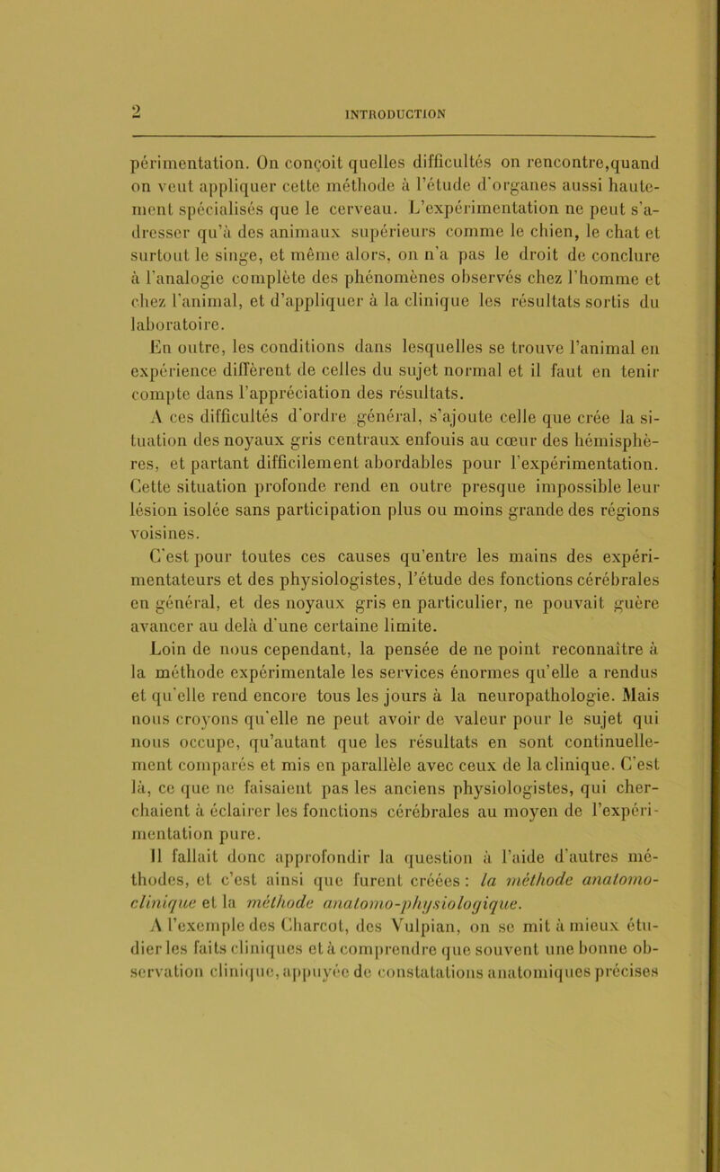 périmentation. On conçoit quelles difficultés on rencontre,quand on veut appliquer cette méthode à l’étude d'organes aussi haute- ment spécialisés que le cerveau. L’expérimentation ne peut s’a- dresser qu’à des animaux supérieurs comme le chien, le chat et surtout le singe, et même alors, on n'a pas le droit de conclure à l’analogie complète des phénomènes observés chez l’homme et chez l’animal, et d’appliquer à la clinique les résultats sortis du laboratoire. En outre, les conditions dans lesquelles se trouve l’animal en expérience diffèrent de celles du sujet normal et il faut en tenir compte dans l’appréciation des résultats. A ces difficultés d’ordre général, s’ajoute celle que crée la si- tuation des noyaux gris centraux enfouis au cœur des hémisphè- res, et partant difficilement abordables pour l’expérimentation. Cette situation profonde rend en outre presque impossible leur lésion isolée sans participation plus ou moins grande des régions Avoisines. C’est pour toutes ces causes qu’entre les mains des expéri- mentateurs et des physiologistes, l’étude des fonctions cérébrales en général, et des noyaux gris en particulier, ne pouvait guère avancer au delà d'une certaine limite. Loin de nous cependant, la pensée de ne point reconnaître à la méthode expérimentale les services énormes qu’elle a rendus et qu’elle rend encore tous les jours à la neuropathologie. Mais nous croyons qu’elle ne peut avoir de valeur pour le sujet qui nous occupe, qu’autant que les résultats en sont continuelle- ment comparés et mis en parallèle avec ceux de la clinique. C’est là, ce que ne faisaient pas les anciens physiologistes, qui cher- chaient à éclairer les fonctions cérébrales au moyen de l’expéri- mentation pure. 11 fallait donc approfondir la question à l’aide d’autres mé- thodes, et c’est ainsi que furent créées : la méthode anatomo- clinique et la méthode anatomo-physiologique. A l’exemple des Charcot, des Vulpian, on se mit à mieux étu- dier les faits cliniques et à comprendre que souvent une bonne ob- servation clinique, appuyée de constatations anatomiques précises