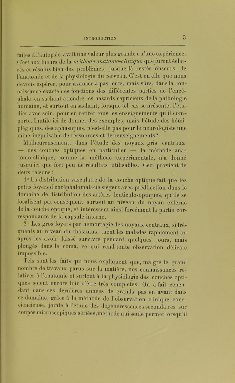 faites à l’autopsie, avait une valeur plus grande qu’une expérience. C’est aux lueurs de la méthode anatomo-clinique que furent éclai- rés et résolus bien des problèmes, jusque-là restés obscurs, de l’anatomie et de la physiologie du cerveau. C’est en elle que nous devons espérer, pour avancer à pas lents, mais sûrs, dans la con- naissance exacte des fonctions des différentes parties de l’encé- phale, en sachant attendre les hasards capricieux de la pathologie humaine, et surtout en sachant, lorsque tel cas se présente, l’étu- dier avec soin, pour en retirer tous les enseignements qu'il com- porte. Inutile ici de donner des exemples, mais l’étude des hémi- plégiques, des aphasiques, n'est-elle pas pour le neurologiste une mine inépuisable de ressources et de renseignements? Malheureusement, dans l’étude des noyaux gris centraux — des couches optiques en particulier — la méthode ana- tomo-clinique, comme la méthode expérimentale, n’a donné jusqu'ici que fort peu de résultats utilisables. Ceci provient de deux raisons : 1° La distribution vasculaire de la couche optique fait que les petits foyers d’encéphalomalacie siègent avec prédilection dans le domaine de distribution des artères lenticulo-optiques, qu’ils se localisent par conséquent surtout au niveau du noyau externe de la couche optique, et intéressent ainsi forcément la partie cor- respondante de la capsule interne. 2° Les gros foyers par hémorragie des noyaux centraux, si fré- quents au niveau du thalamus, tuent les malades rapidement ou après les avoir laissé survivre pendant quelques jours, mais plongés dans le coma, ce qui rend toute observation délicate impossible. I els sont les faits qui nous expliquent que, malgré le grand nombre de travaux parus sur la matière, nos connaissances re- latives a l’anatomie et surtout à la physiologie des couches opti- ques soient encore loin d etre très complètes. On a fait cepen- dant dans ces dernieres années de grands pas en avant dans ce domaine, grâce à la méthode de l’observation clinique cons- ciencieuse, jointe à l etude des dégénérescences secondaires sur coupes microscopiques sériées,méthode qui seule permet lorsqu’il