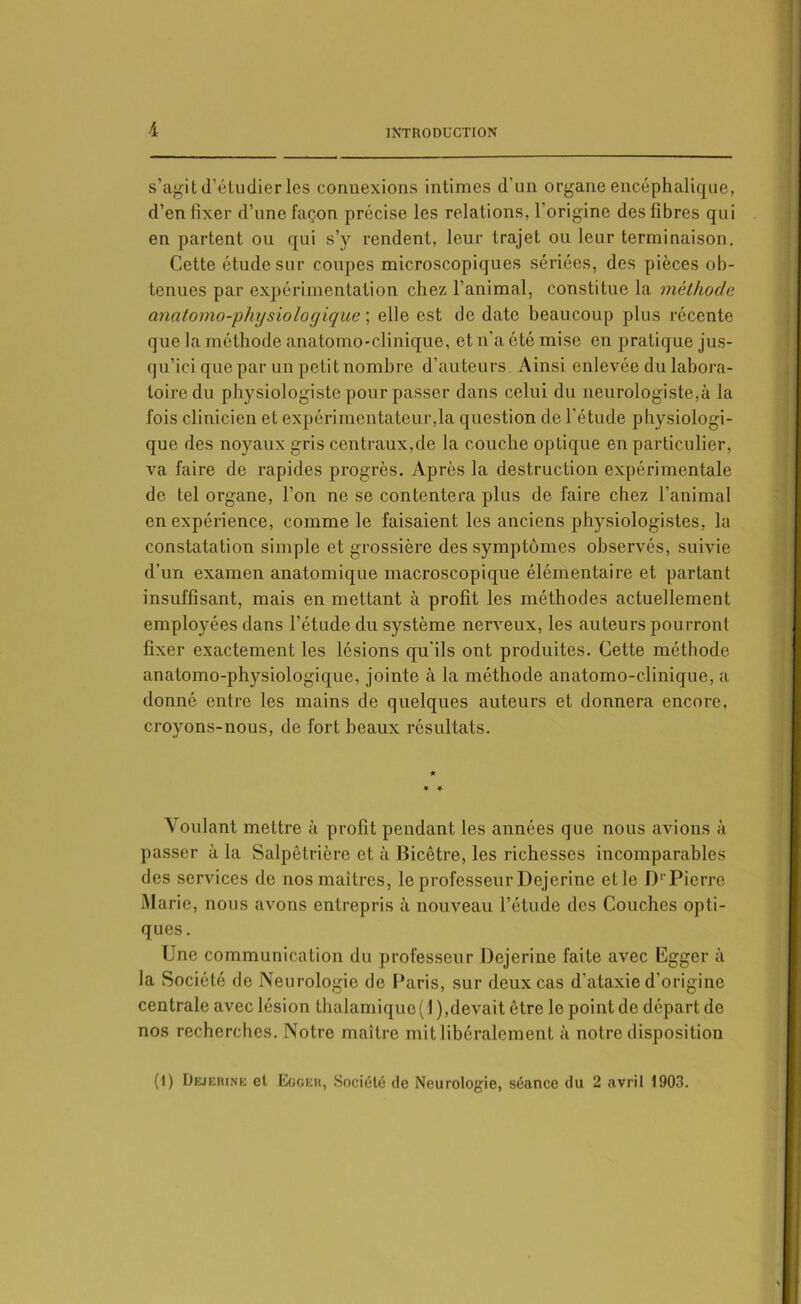 s’agit d’étudier les connexions intimes d’un organe encéphalique, d’en fixer d’une façon précise les relations, l'origine des fibres qui en partent ou qui s’y rendent, leur trajet ou leur terminaison. Cette étude sur coupes microscopiques sériées, des pièces ob- tenues par expérimentation chez l’animal, constitue la méthode anatomo-physiologique ; elle est de date beaucoup plus récente que la méthode anatomo-clinique, et n'a été mise en pratique jus- qu’ici que par un petit nombre d'auteurs Ainsi enlevée du labora- toire du physiologiste pour passer dans celui du neurologiste,à la fois clinicien et expérimentateur,la question de l'étude physiologi- que des noyaux gris centraux,de la couche optique en particulier, va faire de rapides progrès. Après la destruction expérimentale de tel organe, l’on ne se contentera plus de faire chez l’animal en expérience, comme le faisaient les anciens physiologistes, la constatation simple et grossière des symptômes observés, suivie d’un examen anatomique macroscopique élémentaire et partant insuffisant, mais en mettant à profit les méthodes actuellement employées dans l’étude du système nerveux, les auteurs pourront fixer exactement les lésions qu'ils ont produites. Cette méthode anatomo-physiologique, jointe à la méthode anatomo-clinique, a donné entre les mains de quelques auteurs et donnera encore, croyons-nous, de fort beaux résultats. Voulant mettre à profit pendant les années que nous avions à passer à la Salpêtrière et à Bicêtre, les richesses incomparables des services de nos maîtres, le professeur Dcjerine et le D1'Pierre Marie, nous avons entrepris à nouveau l’étude des Couches opti- ques. Une communication du professeur Dejerine faite avec Egger à la Société de Neurologie de Paris, sur deux cas d’ataxie d’origine centrale avec lésion thalamiquc (1 ),devait être le point de départ de nos recherches. Notre maître mit libéralement à notre disposition (1) Dejerine et Egger, Société de Neurologie, séance du 2 avril 1903.