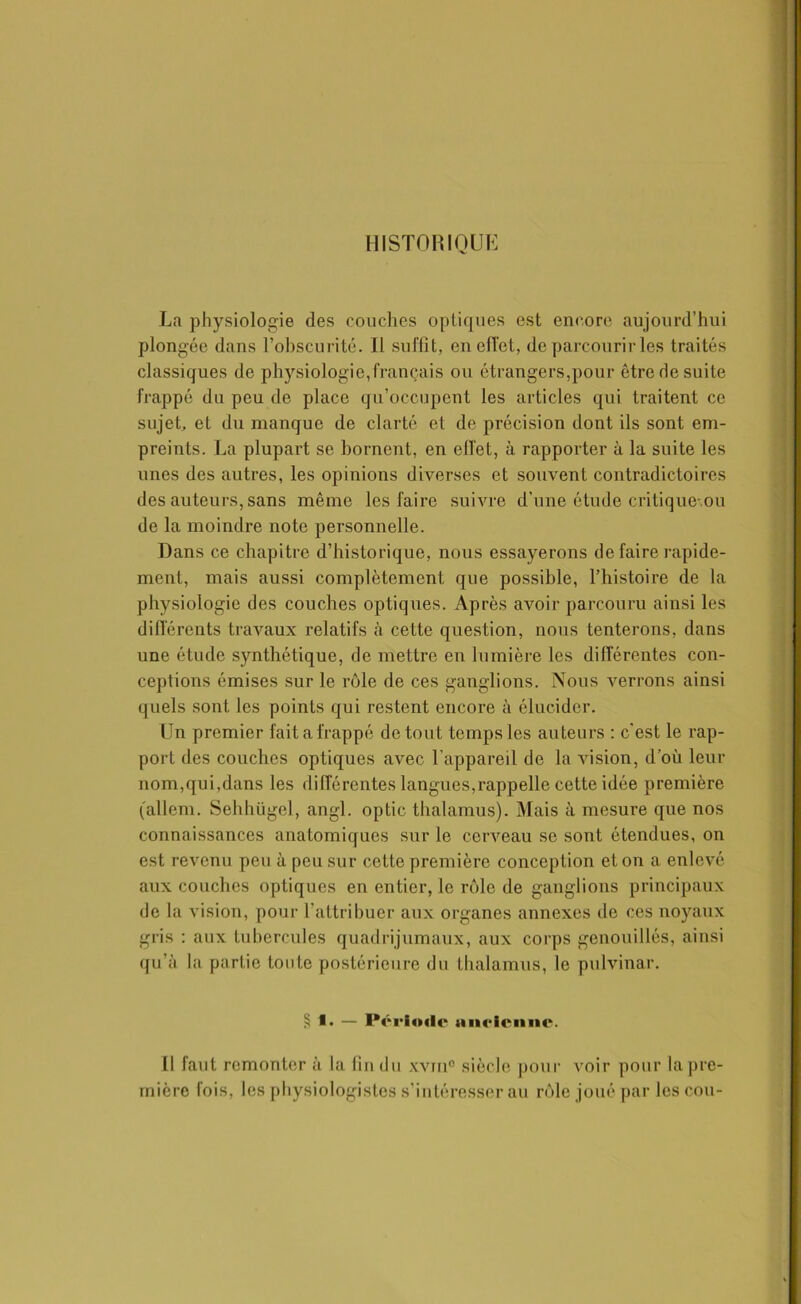 HISTORIQUE La physiologie des couches optiques est encore aujourd’hui plongée dans l’obscurité. 11 suffit, en effet, de parcourir les traités classiques de physiologie,français ou étrangers,pour être de suite frappé du peu de place qu’occupent les articles qui traitent ce sujet, et du manque de clarté et de précision dont ils sont em- preints. La plupart se bornent, en effet, à rapporter à la suite les unes des autres, les opinions diverses et souvent contradictoires des auteurs, sans même les faire suivre d'une étude critique-.ou de la moindre note personnelle. Dans ce chapitre d’historique, nous essayerons de faire rapide- ment, mais aussi complètement que possible, l’histoire de la physiologie des couches optiques. Après avoir parcouru ainsi les différents travaux relatifs à cette question, nous tenterons, dans une étude synthétique, de mettre en lumière les différentes con- ceptions émises sur le rôle de ces ganglions. Nous verrons ainsi quels sont les points qui restent encore à élucider. [Jn premier fait a frappé de tout temps les auteurs : c'est le rap- port des couches optiques avec l’appareil de la vision, d’où leur nom,qui,dans les différentes langues,rappelle cette idée première (allem. Sehhügel, angl. optic thalamus). Mais à mesure que nos connaissances anatomiques sur le cerveau se sont étendues, on est revenu peu à peu sur cette première conception et on a enlevé aux couches optiques en entier, le rôle de ganglions principaux de la vision, pour l'attribuer aux organes annexes de ces noyaux gris : aux tubercules quadrijumaux, aux corps genouillés, ainsi qu’à la partie toute postérieure du thalamus, le pulvinar. § i. — Période tineicniic. Il faut remonter à la fin du xvm° siècle pour voir pour la pre- mière fois, les physiologistes s’intéresser au rôle joué par les cou-