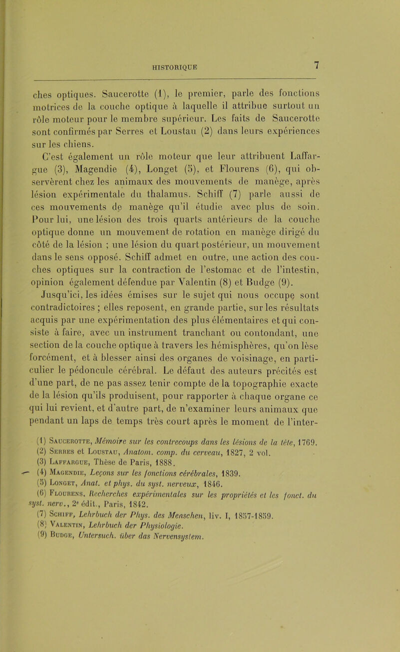 ches optiques. Saucerotte (1), le premier, parle des fonctions motrices de la couche optique à laquelle il attribue surtout un rôle moteur pour le membre supérieur. Les faits de Saucerotte sont confirmés par Serres et Loustau (2) dans leurs expériences sur les chiens. C’est également un rôle moteur que leur attribuent LafTar- gue (3), Magendie (4), Longet (5), et Flourens (6), qui ob- servèrent chez les animaux des mouvements de manège, après lésion expérimentale du thalamus. Schiff (7) parle aussi de ces mouvements de manège qu’il étudie avec plus de soin. Pour lui, une lésion des trois quarts antérieurs de la couche optique donne un mouvement, de rotation en manège dirigé du côté de la lésion ; une lésion du quart postérieur, un mouvement dans le sens opposé. Schiff admet en outre, une action des cou- ches optiques sur la contraction de l’estomac et de l’intestin, opinion également défendue par Valentin (8) et Budge (9). Jusqu’ici, les idées émises sur le sujet qui nous occupe sont contradictoires ; elles reposent, en grande partie, sur les résultats acquis par une expérimentation des plus élémentaires et qui con- siste à faire, avec un instrument tranchant ou contondant, une section de la couche optique à travers les hémisphères, qu'on lèse forcément, et à blesser ainsi des organes de voisinage, en parti- culier le pédoncule cérébral. Le défaut des auteurs précités est d’une part, de ne pas assez tenir compte de la topographie exacte de la lésion qu’ils produisent, pour rapporter à chaque organe ce qui lui revient, et d'autre part, de n’examiner leurs animaux que pendant un laps de temps très court après le moment de l’inter- (1) Saucerotte, Mémoire sur les contrecoups dans les lésions de la tète, 1769. (2) Serres et Loustau, Anatom. cotnp. du cerveau, 1827, 2 vol. (3) Laffargue, Thèse de Paris, 1888. ■ (4) Magendie, Leçons sur les /onctions cérébrales, 1839. (3) Longet, Anat. et phys. du syst. nerveux, 1846. (6) Flourens, Recherches expérimentales sur les propriétés et les fond, du syst. nerv., 2' édit., Paris, 1842. (7) Schiff, Lehrbuch der Phys, des Menschcn, liv. I, 1837-1859. (8) Valentin, Lehrbuch der Physiologie. (9) Budge, Unlersuch. iiber das Nervensystem.