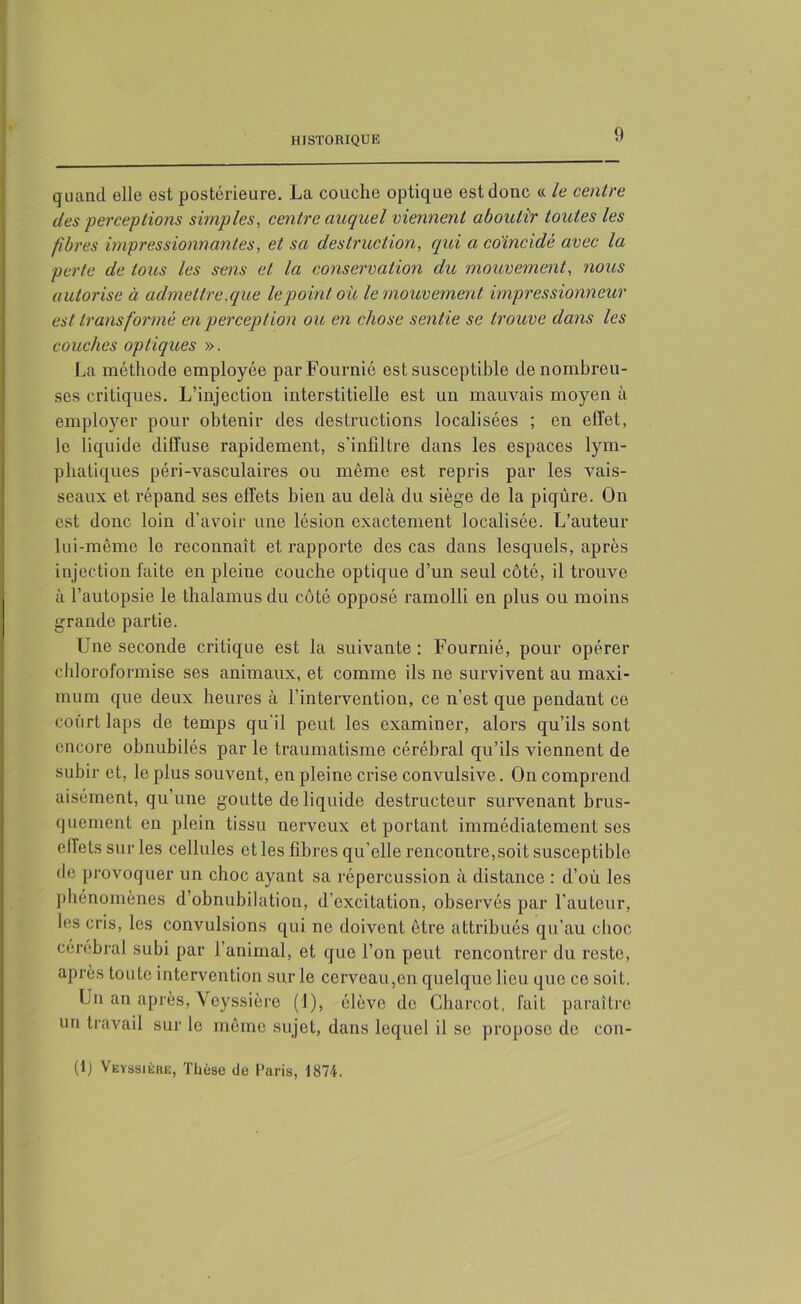 quand elle est postérieure. La couche optique est donc « le centre des perceptions simples, centre auquel viennent aboutir toutes les fibres impressionnantes, et sa destruction, qui a coïncidé avec la perte de toits les sens et la conservation du mouvement, nous autorise à admettre .que le point oit le mouvement impress ionneur est transformé en perception ou en chose sentie se trouve dans les couches optiques ». La méthode employée parFournié est susceptible de nombreu- ses critiques. L’injection interstitielle est un mauvais moyen à employer pour obtenir des destructions localisées ; en effet, le liquide diffuse rapidement, s'infiltre dans les espaces lym- phatiques péri-vasculaires ou même est repris par les vais- seaux et répand ses effets bien au delà du siège de la piqûre. On est donc loin d’avoir une lésion exactement localisée. L’auteur lui-même le reconnaît et rapporte des cas dans lesquels, après injection faite en pleine couche optique d’un seul côté, il trouve à l’autopsie le thalamus du côté opposé ramolli en plus ou moins grande partie. Une seconde critique est la suivante: Fournié, pour opérer chloroformise ses animaux, et comme ils ne survivent au maxi- mum que deux heures à l’intervention, ce n’est que pendant ce court laps de temps qu’il peut les examiner, alors qu’ils sont encore obnubilés par le traumatisme cérébral qu’ils viennent de subir et, le plus souvent, en pleine crise convulsive. On comprend aisément, qu’une goutte de liquide destructeur survenant brus- quement en plein tissu nerveux et portant immédiatement ses effets sur les cellules et les fibres qu’elle rencontre, soit susceptible de provoquer un choc ayant sa répercussion à distance : d’où les phénomènes d’obnubilation, d’excitation, observés par l’auteur, les cris, les convulsions qui ne doivent être attribués qu’au choc cérébral subi par l’animal, et que l’on peut rencontrer du reste, après toute intervention sur le cerveau,en quelque lieu que ce soit. Un an après, Veyssière (1), élève de Charcot, fait paraître un travail sur le même sujet, dans lequel il se propose de con-