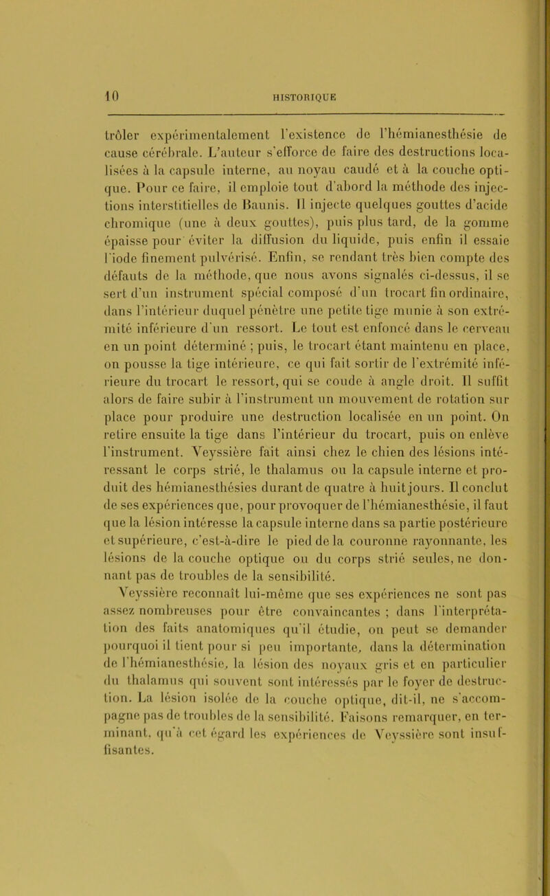 trôler expérimentalement l’existence de l’hémianesthésie de cause cérébrale. L’auteur s’efforce de faire des destructions loca- lisées à la capsule interne, au noyau caudé et à la couche opti- que. Pour ce faire, il emploie tout d’abord la méthode des injec- tions interstitielles de Baunis. Il injecte quelques gouttes d’acide chromique (une à deux gouttes), puis plus tard, de la gomme épaisse pour éviter la diffusion du liquide, puis enfin il essaie l'iode finement pulvérisé. Enfin, se rendant très bien compte des défauts de la méthode, que nous avons signalés ci-dessus, il se sert d’un instrument spécial composé d’un trocart fin ordinaire, dans l’intérieur duquel pénètre une petite tige munie à son extré- mité inférieure d’un ressort. Le tout est enfoncé dans le cerveau en un point déterminé ; puis, le trocart étant maintenu en place, on pousse la tige intérieure, ce qui fait sortir de l’extrémité infé- rieure du trocart le ressort, qui se coude à angle droit. Il suffit alors de faire subir à l’instrument un mouvement de rotation sur- place pour produire une destruction localisée en un point. On retire ensuite la tige dans l’intérieur du trocart, puis on enlève l’instrument. Veyssière fait ainsi chez le chien des lésions inté- ressant le corps strié, le thalamus ou la capsule interne et pro- duit des hémianesthésies durant de quatre à huit jours. Il conclut de ses expériences que, pour provoquer de l’hémianesthésie, il faut que la lésion intéresse la capsule interne dans sa partie postérieure et supérieure, c’est-à-dire le pied delà couronne rayonnante, les lésions de la couche optique ou du corps strié seules, ne don- nant pas de troubles de la sensibilité. Veyssière reconnaît lui-même que ses expériences ne sont pas assez nombreuses pour être convaincantes ; dans l'interpréta- tion des faits anatomiques qu’il étudie, on peut se demander pourquoi il tient pour si peu importante, dans la détermination de l’hémianesthésie, la lésion des noyaux gris et en particulier du thalamus qui souvent sont intéressés par le foyer de destruc- tion. La lésion isolée de la couche optique, dit-il, ne s accom- pagne pas de troubles de la sensibilité. Faisons remarquer, en ter- minant. qu à cet égard les expériences de Veyssière sont insuf- fisantes.