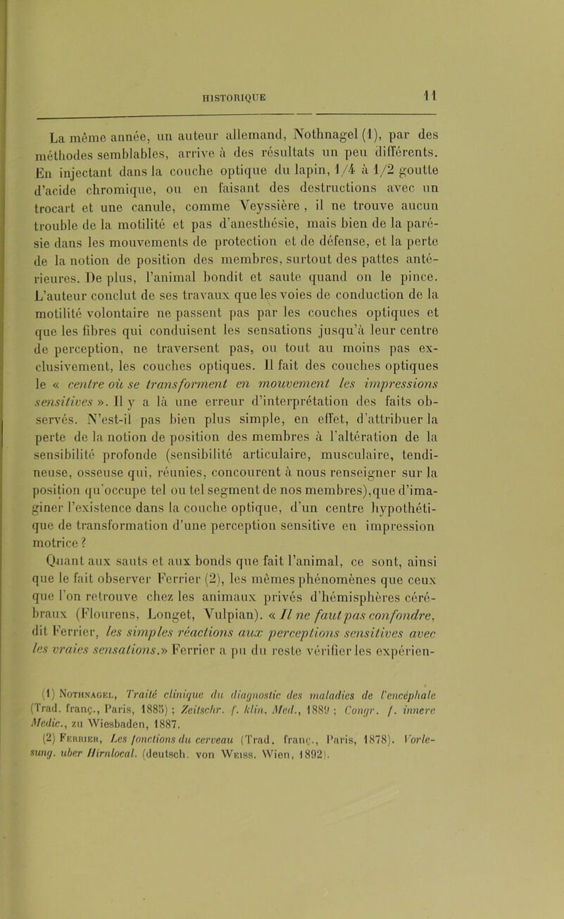 La même année, un auteur allemand, Nothnagel (1), par des méthodes semblables, arrive à des résultats un peu différents. En injectant dans la couche optique du lapin, 1/4 à 1/2 goutte d’acide chromique, ou en faisant des destructions avec un trocart et une canule, comme Veyssière , il ne trouve aucun trouble de la motilité et pas d’anesthésie, mais bien de la paré- sie dans les mouvements de protection et de défense, et la perte de la notion de position des membres, surtout des pattes anté- rieures. De plus, l’animal bondit et saute quand on le pince. L’auteur conclut de ses travaux que les voies de conduction de la motilité volontaire ne passent pas par les couches optiques et que les fibres qui conduisent les sensations jusqu’à leur centre de perception, ne traversent pas, ou tout au moins pas ex- clusivement, les couches optiques. Il fait des couches optiques le « centre où se transforment en mouvement les impressions sensitives ». Il y a là une erreur d’interprétation des faits ob- servés. N’est-il pas bien plus simple, en effet, d'attribuer la perte de la notion de position des membres à l’altération de la sensibilité profonde (sensibilité articulaire, musculaire, tendi- neuse, osseuse qui, réunies, concourent à nous renseigner sur la position qu’occupe tel ou tel segment de nos membres),que d’ima- giner l’existence dans la couche optique, d’un centre hypothéti- que de transformation d’une perception sensitive en impression motrice ? Quant aux sauts et aux bonds que fait l’animal, ce sont, ainsi que le fait observer Ferrier (2), les mêmes phénomènes que ceux que l'on retrouve chez les animaux privés d’hémisphères céré- braux (Flourens, Longet, Yulpian). « Il ne faut pas confondre, dit Ferrier, les simples réactions aux perceptions sensitives avec les vraies sensations.» Ferrier a pu du reste vérifier les expérien- (1) Nothnagel, Traité clinique du diagnostic des maladies de l'encéphale (tract, franç., Paris, 1885) ; Zeilsc.hr. /'. kl in. Med., 1889 ; Congr. /. innere Medic., zu Wiesbaden, 1887. (2) Ferrier, Les /onctions du cerveau (Trad. franç., Paris, 1878). Vorle- sung. uber Hirnlocal. (deutsch. von Weiss. Wien, 1892).