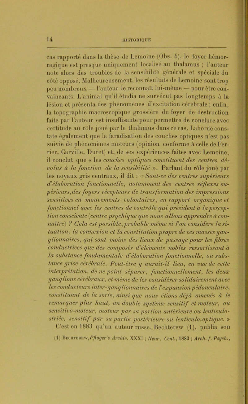 cas rapporté dans la thèse de Lemoine (Obs. 4), le loyer hémor- ragique est presque uniquement localisé au thalamus; l’auteur note alors des troubles de la sensibilité générale et spéciale du côté opposé. Malheureusement, les résultats de Lemoine sont trop peu nombreux — l’auteur le reconnaît lui-même — pour être con- vaincants. L’animal qu’il étudia ne survécut pas longtemps à la lésion et présenta des phénomènes d’excitation cérébrale ; enfin, la topographie macroscopique grossière du foyer de destruction faite par l'auteur est insuffisante pour permettre de conclure avec certitude au rôle joué par le thalamus dans ce cas. Laborde cons- tate également que la faradisation des couches optiques n'est pas suivie de phénomènes moteurs (opinion conforme àcelledeFer- rier, Carville, Duret) et, de ses expériences faites avec Lemoine, il conclut que « les couches optiques constituent des centres dé- volus à la fonction de la sensibilité ». Parlant du rôle joué par les noyaux gris centraux, il dit : « Sont-ce des centres supérieurs d'élaboration fonctionnelle, notamment des centres réflexes su- périeurs,des foyers récepteurs de transformation des impressions sensitives en mouvements volontaires, en rapport organique et fonctionnel avec les centres de contrôle qui président à la percep- tion consciente (centre psychique que nous allons apprendre à con- naître) ? Cela est possible, probable même si l’on considère la si- tuation, la connexion et la constitution propre de ces masses gan- glionnaires, qui sont moins des lieux de passage pour les fibres conductrices que des composés d'éléments nobles ressortissant à la substance fondamentale d'élaboration fonctionnelle, ou subs- tance grise cérébrale. Peut-être y aurait-il lieu, en vue de cette interprétation, de ne point séparer, fonctionnellement, les deux ganglions cérébraux, et même de les considérer solidairement avec les conducteurs inter-ganglionnaires de /’expansion pédonculaire, constituant de la sorte, ainsi que nous étions déjà amenés à le remarquer plus haut, un double système sensitif et moteur, ou sensitivo-moteur, moteur par sa portion antérieure ou lenticulo- striée, sensitif par sa partie postérieure ou lenticulo-optique. » C’est en 1883 qu’un auteur russe, Becbterew (1), publia son (1) Bechterew,p/ïuÿer’s Arc hiv. XXXI ; New. Cent., 1883 ; Arch. f. Psych.,