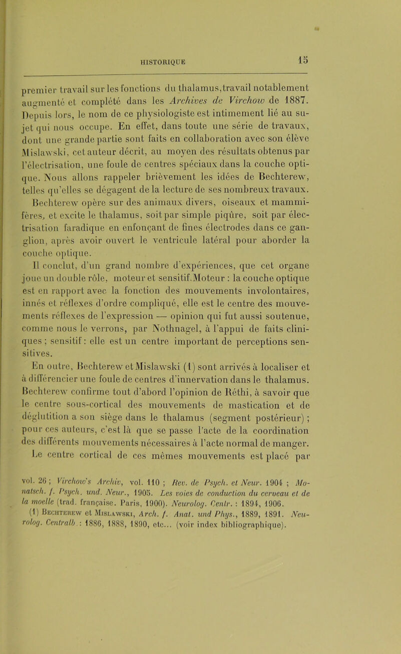 premier travail sur les fonctions tlu thalamus,travail notablement augmenté et complété dans les Archives de Virchow de 1887. Depuis lors, le nom de ce physiologiste est intimement lié au su- jet qui nous occupe. En effet, dans toute une série de travaux, dont une grande partie sont faits en collaboration avec son élève Mislawski, cet auteur décrit, au moyen des résultats obtenus par l’électrisation, une foule de centres spéciaux dans la couche opti- que. Nous allons rappeler brièvement les idées de Bechterew, telles qu’elles se dégagent delà lecture de ses nombreux travaux. Bechterew opère sur des animaux divers, oiseaux et mammi- fères, et excite le thalamus, soit par simple piqûre, soit par élec- trisation faradique en enfonçant de fines électrodes dans ce gan- glion, après avoir ouvert le ventricule latéral pour aborder la couche optique. Il conclut, d’un grand nombre d'expériences, que cet organe joue un double rôle, moteur et sensitif Moteur : la couche optique est en rapport avec la fonction des mouvements involontaires, innés et réflexes d’ordre compliqué, elle est le centre des mouve- ments réflexes de l’expression — opinion qui fut aussi soutenue, comme nous le verrons, par Nothnagel, à l’appui de faits clini- ques ; sensitif : elle est un centre important de perceptions sen- sitives. En outre, Bechterew et Mislawski (1) sont arrivés à localiser et à différencier une foule de centres d'innervation dans le thalamus. Bechterew confirme tout d’abord l’opinion de Réthi, à savoir que le centre sous-cortical des mouvements de mastication et de déglutition a son siège dans le thalamus (segment postérieur) ; pour ces auteurs, c’est là que se passe l’acte delà coordination des différents mouvements nécessaires à l’acte normal de manger. Le centre cortical de ces mômes mouvements est placé par vol. 20; Virchow s Archiv, vol. 110 ; Rev. de Psych. et New. 1904 ; Mo- natsch. /. Psych. und. Neur., 1905. Les voies de conduction du cerveau et de la moelle (trad. française. Paris, 1900). Neuroloy. Cenlr. : 1891, 1906. (1) Bechteiiew et Mislawski, Arch. /. Anal, und Phys., 1889, 1891. Neu- roloy. Central!).: 1886, 1888, 1890, etc... (voir index bibliographique).