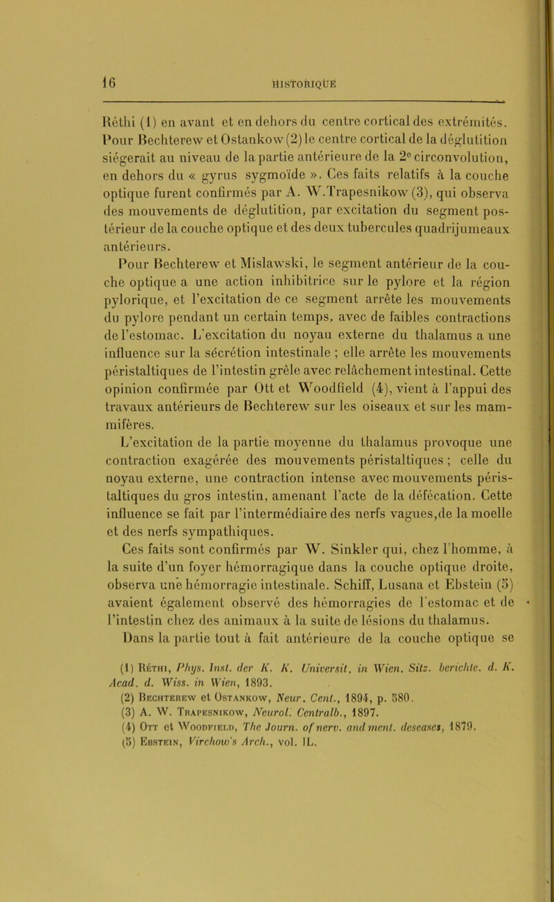 Réthi (1) en avant et en dehors du centre cortical des extrémités. Pour Bechterew et Ostanko\v(2) le centre cortical de la déglutition siégerait au niveau de la partie antérieure de la 2e circonvolution, en dehors du « gyrus sygmoïde ». Ces faits relatifs à la couche optique furent confirmés par A. W.Trapesnikow (3), qui observa des mouvements de déglutition, par excitation du segment pos- térieur de la couche optique et des deux tubercules quadrijumeaux antérieurs. Pour Bechterew et Mislawski, le segment antérieur de la cou- che optique a une action inhibitrice sur le pylore et la région pylorique, et l’excitation de ce segment arrête les mouvements du pylore pendant un certain temps, avec de faibles contractions de l’estomac. L’excitation du noyau externe du thalamus a une influence sur la sécrétion intestinale ; elle arrête les mouvements péristaltiques de l’intestin grêle avec relâchement intestinal. Cette opinion confirmée par Ott et Woodfield (4), vient à l’appui des travaux antérieurs de Bechterew sur les oiseaux et sur les mam- mifères. L’excitation de la partie moyenne du thalamus provoque une contraction exagérée des mouvements péristaltiques ; celle du noyau externe, une contraction intense avec mouvements péris- taltiques du gros intestin, amenant l’acte de la défécation. Cette influence se fait par l’intermédiaire des nerfs vagues,de la moelle et des nerfs sympathiques. Ces faits sont confirmés par W. Sinkler qui, chez l'homme, à la suite d’un foyer hémorragique dans la couche optique droite, observa une hémorragie intestinale. Schiiï, Lusana et Ebstein (5) avaient également observé des hémorragies de l'estomac et de l’intestin chez des animaux à la suite de lésions du thalamus. Dans la partie tout à fait antérieure de la couche optique se (1) Réthi, Phys. Inst, der K. K. Universit. in Wien. Sitz. bcrichlc. d. K. Acad. d. Wiss. in Wien, 1893. (2) Bechterew et Ostankow, Keur. Cent., 1894, p. 580. (3) A. W. Trapesnikow, Neurol. Ccntralb., 1897. (4) Ott et Woodfield, The Journ. of nerv. and ment, deseases, 1879. (3) Ebstein, Virchow's Arcli., Vol. IL.
