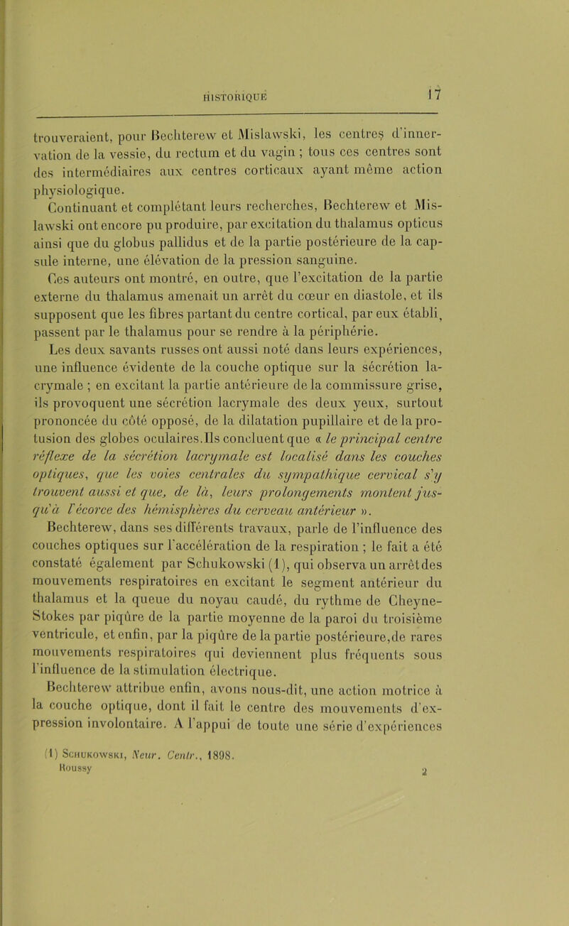 trouveraient, pour Bechterew et Mislawski, les centre^ il inner- vation de la vessie, du rectum et du vagin ; tous ces centres sont des intermédiaires aux centres corticaux ayant môme action physiologique. Continuant et complétant leurs recherches, Bechterew et Mis- lawski ont encore pu produire, par excitation du thalamus opticus ainsi que du globus pallidus et de la partie postérieure de la cap- sule interne, une élévation de la pression sanguine. Ces auteurs ont montré, en outre, que l’excitation de la partie externe du thalamus amenait un arrêt du cœur en diastole, et ils supposent que les fibres partant du centre cortical, par eux établi, passent par le thalamus pour se rendre à la périphérie. Les deux savants russes ont aussi noté dans leurs expériences, une influence évidente de la couche optique sur la sécrétion la- crymale ; en excitant la partie antérieure delà commissure grise, ils provoquent une sécrétion lacrymale des deux yeux, surtout prononcée du coté opposé, de la dilatation pupillaire et delapro- tusion des globes oculaires.Ils concluent que « le principal centre réflexe de la sécrétion lacrymale est localisé dans les couches optiques, que les voies centrales du sympathique cervical s'y trouvent aussi et que, de là, leurs prolongements montent jus- qu'à l'écorce des hémisphères du cerveau antérieur ». Bechterew, dans ses différents travaux, parle de rinfluence des couches optiques sur 1 accélération de la respiration ; le fait a été constaté également par Schukowski (1), qui observa un arrêt des mouvements respiratoires en excitant le segment antérieur du thalamus et la queue du noyau caudé, du rythme de Cheync- Stokes par piqûre de la partie moyenne de la paroi du troisième ventricule, et enfin, par la piqûre de la partie postérieure,de rares mouvements respiratoires qui deviennent plus fréquents sous l’influence de la stimulation électrique. Bechterew attribue enfin, avons nous-dit, une action motrice à la couche optique, dont il fait le centre des mouvements d’ex- pression involontaire. A 1 appui de toute une série d’expériences (1) Schukowski, Neur. Cenlr., 1898. Roussy 2