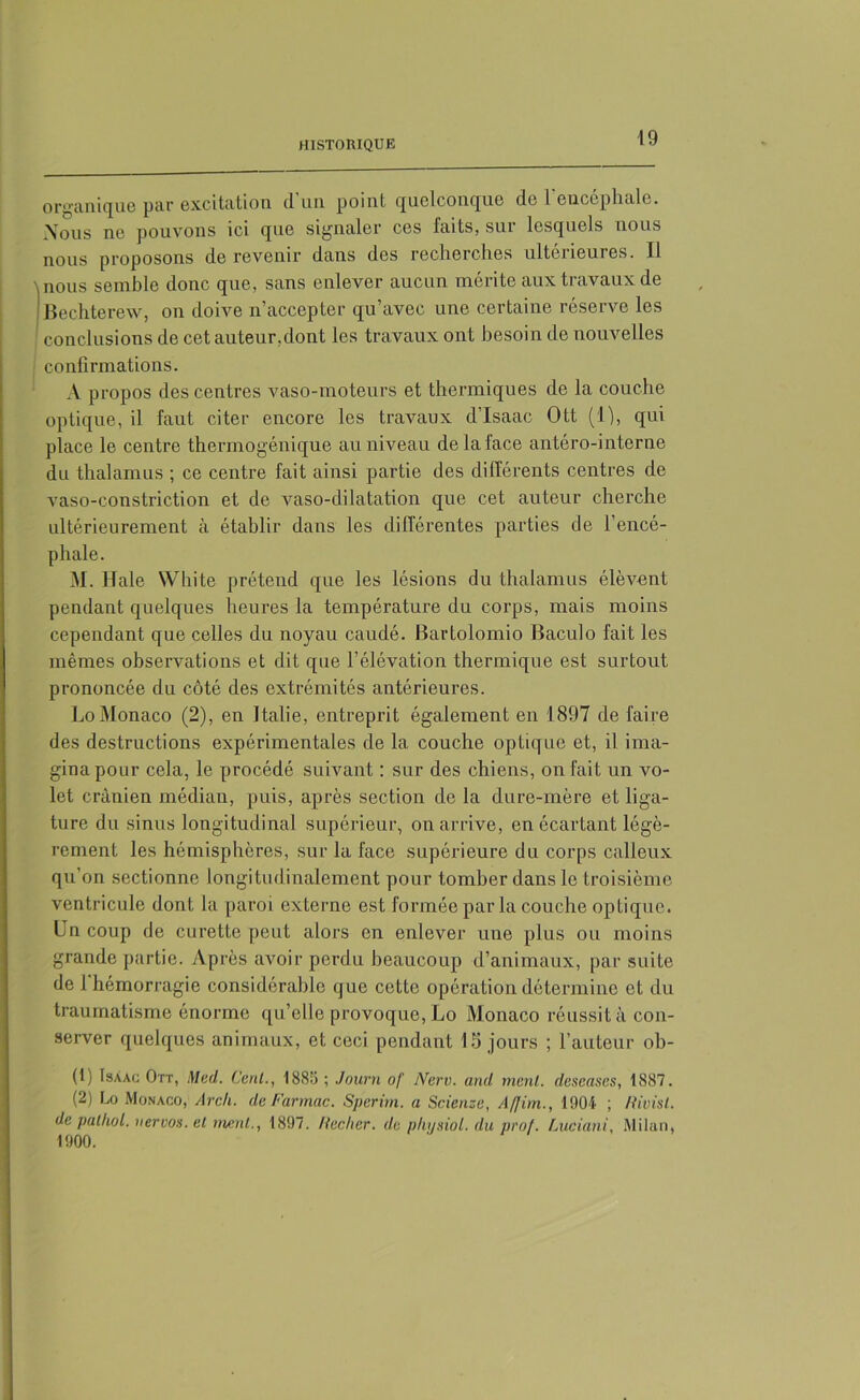 organique par excitation d'un point quelconque de l'encéphale. Xous ne pouvons ici que signaler ces faits, sur lesquels nous nous proposons de revenir dans des recherches ultérieures. Il nous semble donc que, sans enlever aucun mérite aux travaux de Bechterew, on doive n’accepter qu’avec une certaine réserve les conclusions de cet auteur,dont les travaux ont besoin de nouvelles confirmations. A propos des centres vaso-moteurs et thermiques de la couche optique, il faut citer encore les travaux d'Isaac Ott (1), qui place le centre thermogénique au niveau de la face antéro-interne du thalamus ; ce centre fait ainsi partie des différents centres de vaso-constriction et de vaso-dilatation que cet auteur cherche ultérieurement à établir dans les différentes parties de l’encé- phale. M. Haie VVhite prétend que les lésions du thalamus élèvent pendant quelques heures la température du corps, mais moins cependant que celles du noyau caudé. Bartolomio Baculo fait les mêmes observations et dit que l’élévation thermique est surtout prononcée du côté des extrémités antérieures. Lo Monaco (2), en Italie, entreprit également en 1897 de faire des destructions expérimentales de la couche optique et, il ima- gina pour cela, le procédé suivant : sur des chiens, on fait un vo- let crânien médian, puis, après section de la dure-mère et liga- ture du sinus longitudinal supérieur, on arrive, en écartant légè- rement les hémisphères, sur la face supérieure du corps calleux qu’on sectionne longitudinalement pour tomber dans le troisième ventricule dont la paroi externe est formée parla couche optique. Un coup de curette peut alors en enlever une plus ou moins grande partie. Après avoir perdu beaucoup d’animaux, par suite de 1 hémorragie considérable que cette opération détermine et du traumatisme énorme qu’elle provoque, Lo Monaco réussit à con- server quelques animaux, et ceci pendant 15 jours ; l’auteur ob- (1) Isaac Ott, Med. ’Cenl., 1885 ; Journ of Nerv. and ment, deseases, 1887. (2) Lo Monaco, Arcli. deFarmac. Sperim. a Scienze, A ffim., 1004 ; Rivisl. de palhol. nervos.el menl,., 1897. Hechcr. de plujsiol. du prof. Luciani, Milan, 1900.