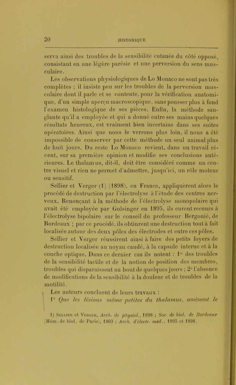 serva ainsi des troubles de la sensibilité cutanée du côté opposé, consistant en une légère parésie et une perversion du sens mus- culaire. Les observations physiologiques de Lo Monaco ne sont pas très complètes ; il insiste peu sur les troubles de la perversion mus- culaire dont il parle et se contente, pour la vérification anatomi- que, d'un simple aperçu macroscopique, sans pousser plus à fond l'examen histologique de ses pièces. Enfin, la méthode san- glante qu'il a employée et qui a donné entre ses mains quelques résultats heureux, est vraiment bien incertaine dans ses suites opératoires. Ainsi que nous le verrons plus loin, il nous a été impossible de conserver par cette méthode un seul animal plus de huit jours. Du reste Lo Monaco revient, dans un travail ré- cent, sur sa première opinion et modifie ses conclusions anté- rieures. Le thalamus, dit-il, doit être considéré comme un cen- tre visuel et rien ne permet d'admettre, jusqu’ici, un rôle moteur ou sensitif. Sellier et Verger (1) (1898), en France, appliquèrent alors le procédé de destruction par l’électrolyse à l’étude des centres ner- veux. Renonçant à la méthode de l'électrolyse monopolaire qui avait été employée par Golsinger en 1895, ils eurent recours à l’électrolyse bipolaire sur le conseil du professeur Bergonié, de Bordeaux ; parce procédé, ils obtinrent une destruction tout à fait localisée autour des deux pôles des électrodes et entre ces pôles. Sellier et Verger réussirent ainsi à faire des petits foyers de destruction localisée au noyau caudé, à la capsule interne et à la couche optique. Dans ce dernier cas ils notent : 1° des troubles de la sensibilité tactile et de la notion de position des membres, troubles qui disparaissent au bout de quelques jours ; 2° l'absence de modifications de la sensibilité à la douleur et de troubles de la motilité. Les auteurs concluent de leurs travaux : 1° Que les lésions même petites du thalamus, amènent, le I) Sellieh et Veugkb, Arch. (te physiol., 1898 ; Soc. (le biol. de Hordenuw Mém.de biol. de Paris), 1903 ; Arch. d'eleclr. méd., 1893 et 1898.