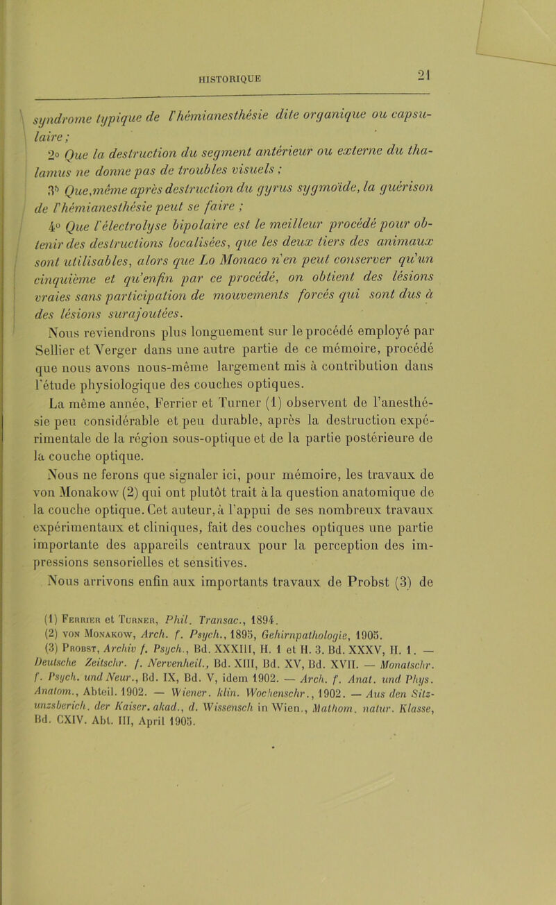 syndrome typique de l'hémianesthésie dite organique ou capsu- laire ; 2° Que la destruction du segment antérieur ou externe du tha- lamus ne donne pas de troubles visuels ; 3?) Que,meme après destruction du gyrus sygmoïde, la guérison de l'hémianesthésie peut se faire ; 4U Que Vèlectrolyse bipolaire est le meilleur procédé pour ob- tenir des destructions localisées, que les deux tiers des animaux sont utilisables, alors que Lo Monaco n'en peut conserver qu'un cinquième et qu enfin par ce procédé, on obtient des lésions vraies sans participation de mouvements forcés qui sont dus à des lésions surajoutées. Nous reviendrons plus longuement sur le procédé employé par Sellier et Verger dans une autre partie de ce mémoire, procédé que nous avons nous-même largement mis à contribution dans l'étude physiologique des couches optiques. La même année, Ferrier et Turner (1) observent de l’anesthé- sie peu considérable et peu durable, après la destruction expé- rimentale de la région sous-optique et de la partie postérieure de la couche optique. Nous ne ferons qne signaler ici, pour mémoire, les travaux de von Monakow (2) qui ont plutôt trait à la question anatomique de la couche optique. Cet auteur, à l’appui de ses nombreux traA^aux expérimentaux et cliniques, fait des couches optiques une partie importante des appareils centraux pour la perception des im- pressions sensorielles et sensitives. Nous arrivons enfin aux importants travaux de Probst (3) de (1) Fermer et Turner, Phil. Transac., 1894. (2) von Monakow, Arch. f. Psych., 1895, Gchirnpathologie, 1905. (3) Probst, Archiv /. Psych., Bd. XXXIII, H. 1 et II. 3. Bd. XXXV, H. 1. — Deutsche Zeitschr. /. Nervenheil., Bd. XIII, Bd. XV, Bd. XVII. — Monaischr. f. Psych. undNeur., Rd. IX, Bd. V, idem 1902. — Arch. f. Anat. und Phys. Anatom., Abteil. 1902. — Wiener, klin. Wochenschr., 1902. — Ans den Sitz- unzsberich. der Kaiser, aliad., d. Wissensch in Wien., Mathom. natur. Ktasse, Bd. CXIV. Abl. III, April 1905.