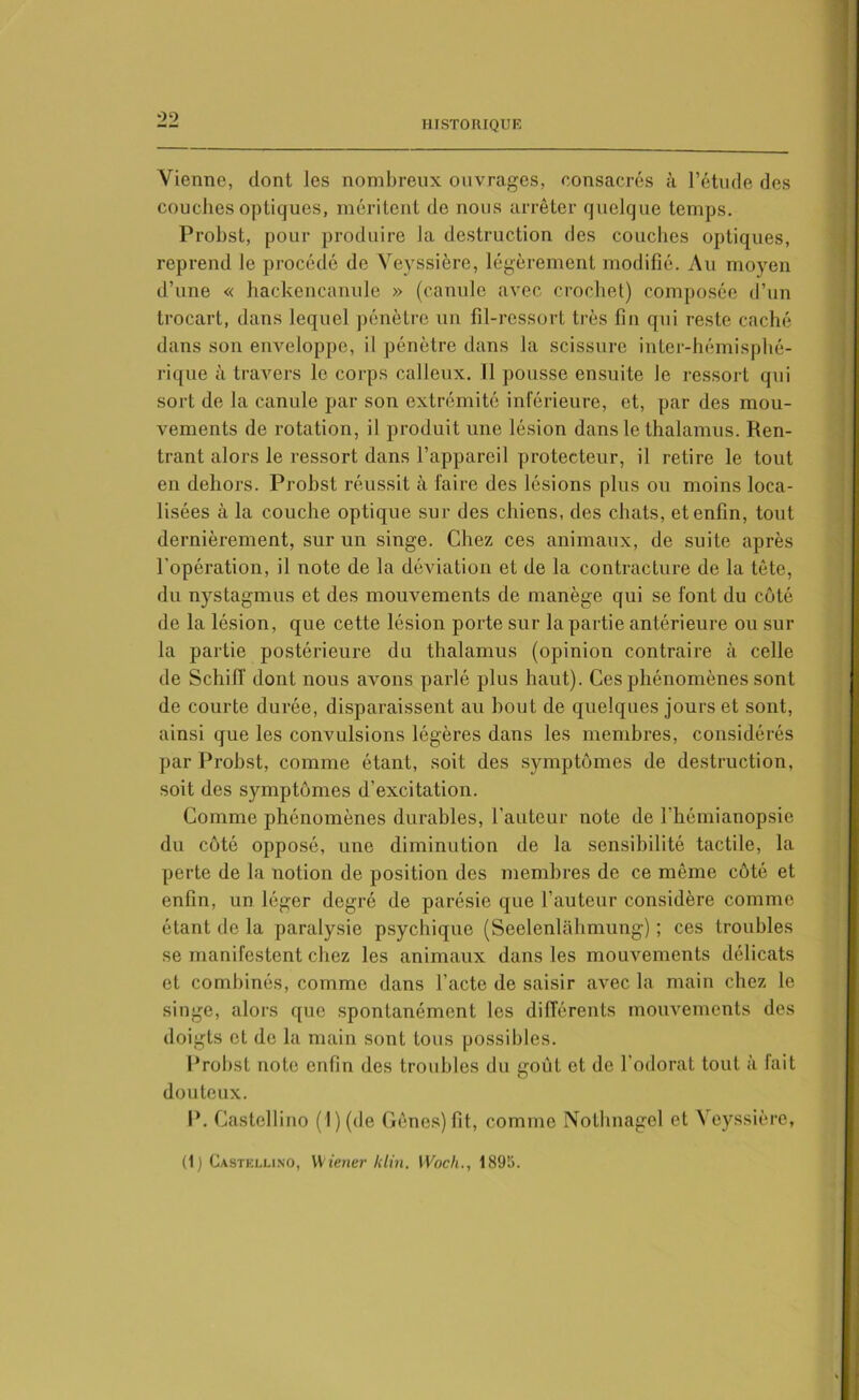 Vienne, dont les nombreux ouvrages, consacrés à l’étude des couches optiques, méritent de nous arrêter quelque temps. Probst, pour produire la destruction des couclies optiques, reprend le procédé de Veyssière, légèrement modifié. Au moyen d’une « hackencanule » (canule avec crochet) composée d’un trocart, dans lequel pénètre un fil-ressort très fin qui reste caché dans son enveloppe, il pénètre dans la scissure inter-hémisphé- rique à travers le corps calleux. Il pousse ensuite le ressort qui sort de la canule par son extrémité inférieure, et, par des mou- vements de rotation, il produit une lésion dans le thalamus. Ren- trant alors le ressort dans l’appareil protecteur, il retire le tout en dehors. Probst réussit à faire des lésions plus ou moins loca- lisées à la couche optique sur des chiens, des chats, et enfin, tout dernièrement, sur un singe. Chez ces animaux, de suite après l'opération, il note de la déviation et de la contracture de la tête, du nystagmus et des mouvements de manège qui se font du côté de la lésion, que cette lésion porte sur la partie antérieure ou sur la partie postérieure du thalamus (opinion contraire à celle de SchifT dont nous avons parlé plus haut). Ces phénomènes sont de courte durée, disparaissent au bout de quelques jours et sont, ainsi que les convulsions légères dans les membres, considérés par Probst, comme étant, soit des symptômes de destruction, soit des symptômes d’excitation. Comme phénomènes durables, l’auteur note de l'hémianopsie du côté opposé, une diminution de la sensibilité tactile, la perte de la notion de position des membres de ce même côté et enfin, un léger degré de parésie que l’auteur considère comme étant de la paralysie psychique (Seelenlahmung) ; ces troubles se manifestent chez les animaux dans les mouvements délicats et combinés, comme dans l’acte de saisir avec la main chez le singe, alors que spontanément les différents mouvements des doigts et de la main sont tous possibles. Probst note enfin des troubles du goût et de l’odorat tout à fait douteux. I*. Castelli no (1)(de Gêncs)fit, comme Nothnagel et Veyssière,