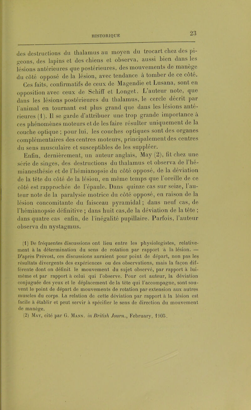 des destructions du thalamus au moyen du trocart chez des pi- geons, des lapins et des chiens et observa, aussi bien dans les lésions antérieures que postérieures, des mou vements de manège du côté opposé de la lésion, avec tendance à tomber de ce côté. Ces faits, confirmatifs de ceux de Magendie et Lusana, sont en opposition avec ceux de Schiff et Longet. L auteur note, que dans les lésions postérieures du thalamus, le cercle décrit par l'animal en tournant est plus grand que dans les lésions anté- rieures (1). Il se garde d’attribuer une trop grande importance a ces phénomènes moteurs et de les faire résulter uniquement de la couche optique ; pour lui, les couches optiques sont des organes complémentaires des centres moteurs, principalement des centres du sens musculaire et susceptibles de les suppléer. Enfin, dernièrement, un auteur anglais, May (2), fit chez une série de singes, des destructions du thalamus et observa de l’hé- mianesthésie et de l’hémianopsie du côté opposé, de la déviation de la tête du côté de la lésion, en même temps que 1 oreille de ce côté est rapprochée de l’épaule. Dans quinze cas sur seize, l’au- teur note de la paralysie motrice du côté opposé, en raison de la lésion concomitante du faisceau pyramidal; dans neuf cas, de l’hémianopsie définitive ; dans huit cas,de la déviation de la tête ; dans quatre cas enfin, de l’inégalité pupillaire. Parfois, l’auteur observa du nystagmus. (1) De fréquentes discussions ont lieu entre les physiologistes, relative- ment à la détermination du sens de rotation par rapport à la lésion. — D’après Prévost, ces discussions auraient pour point de départ, non pas les résultats divergents des expériences ou des observations, mais la façon dif- férente dont on définit le mouvement du sujet observé, par rapport à lui- même et par rapport à celui qui l’observe. Pour cet auteur, la déviation conjuguée des yeux et le déplacement de la tête qui l’accompagne, sont sou- vent le point de départ de mouvements de rotation par extension aux autres muscles du corps. La relation de cette déviation par rapport à la lésion est facile à établir et peut servir à spécifier le sens de direction du mouvement de manège. (2) May, cité par G. Mann, in British Jovrn., February, 1908.