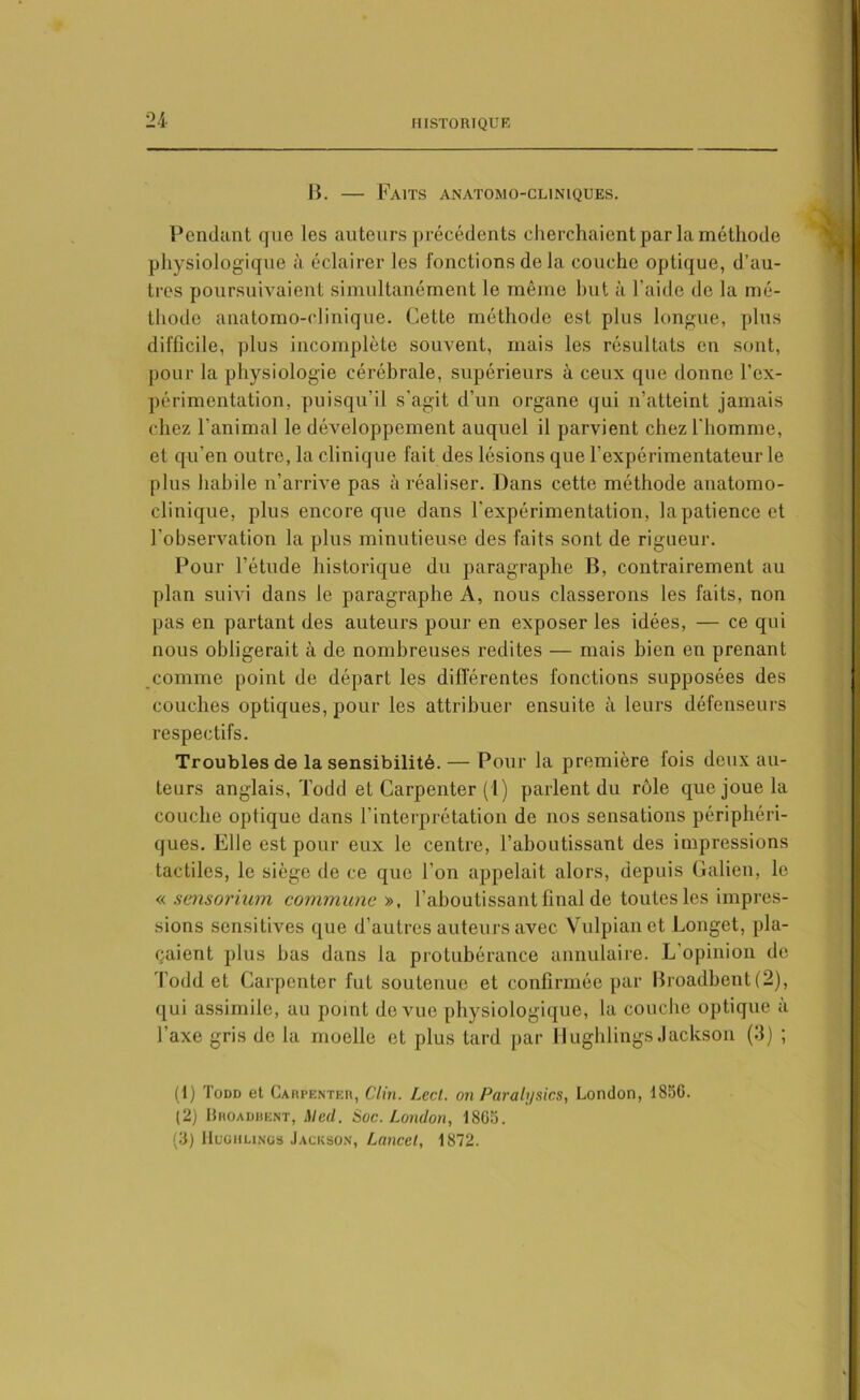 B. — Faits anatomo-cliniques. Pendant que les auteurs précédents cherchaient par la méthode physiologique à éclairer les fonctions delà couche optique, d’au- tres poursuivaient simultanément le même but à l’aide de la mé- thode anatomo-clinique. Cette méthode est plus longue, plus difficile, plus incomplète souvent, mais les résultats en sont, pour la physiologie cérébrale, supérieurs à ceux que donne l'ex- périmentation, puisqu’il s'agit d’un organe qui n’atteint jamais chez l’animal le développement auquel il parvient chez l’homme, et qu’en outre, la clinique fait des lésions que l’expérimentateur le plus habile n’arrive pas à réaliser. Dans cette méthode anatomo- clinique, plus encore que dans l’expérimentation, lapatienceet l’observation la plus minutieuse des faits sont de rigueur. Pour l’étude historique du paragraphe B, contrairement au plan suivi dans le paragraphe A, nous classerons les faits, non pas en partant des auteurs pour en exposer les idées, — ce qui nous obligerait à de nombreuses redites — mais bien en prenant comme point de départ les différentes fonctions supposées des couches optiques, pour les attribuer ensuite à leurs défenseurs respectifs. Troubles de la sensibilité. — Pour la première fois deux au- teurs anglais, Todd et Carpenter (1) parlent du rôle que joue la couche optique dans l’interprétation de nos sensations périphéri- ques. Elle est pour eux le centre, l’aboutissant des impressions tactiles, le siège de ce que l’on appelait alors, depuis Galien, le « sensorium commune », l’aboutissant final de toutes les impres- sions sensitives que d’autres auteurs avec Yulpianet Longet, pla- çaient plus bas dans la protubérance annulaire. L’opinion de Todd et Carpenter fut soutenue et confirmée par Broadbent (2), qui assimile, au point de vue physiologique, la couche optique a l’axe gris de la moelle et plus tard par Hughlings Jackson (3) ; (1) Todd et Carpenter, Clin. Lcd. on Paralysies, London, 1850. (2) Broadbent, Med. Soc. London, 1805. (3) Hughlings Jackson, Lancet, 1872.