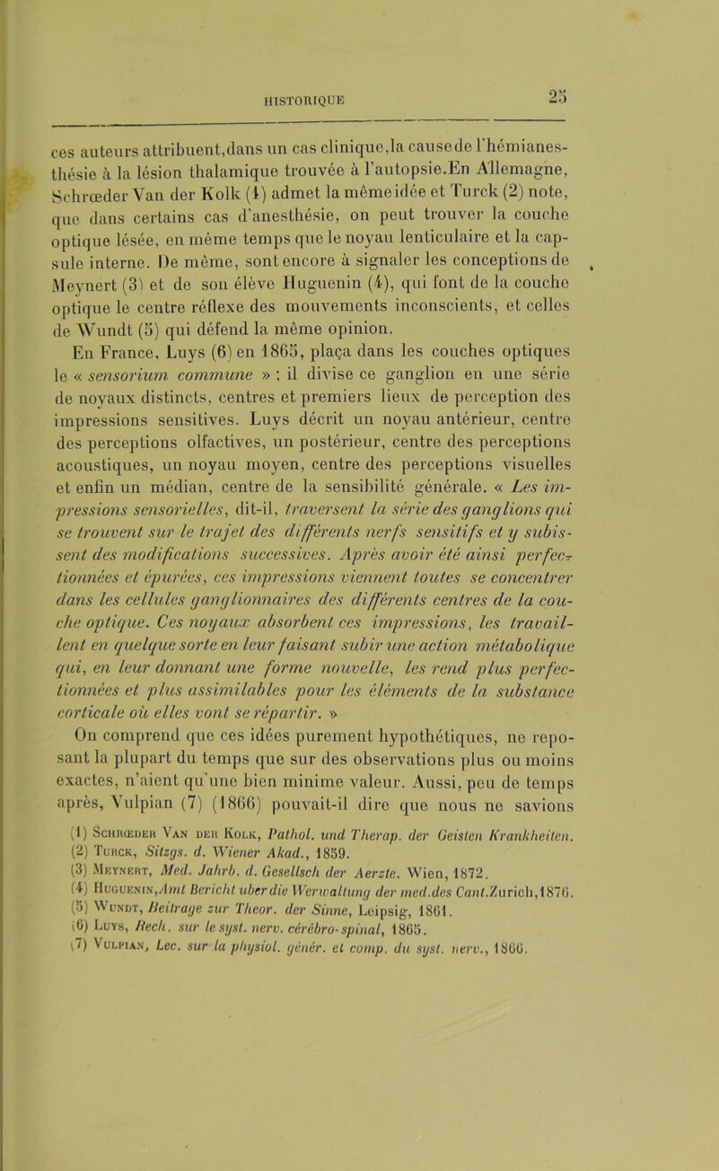 ces auteurs attribuent,dans un cas clinique,la causede l’hémianes- -, thésie à la lésion thalamique trouvée à l’autopsie.En Allemagne, Schrœder Van dor Kolk (4) admet la mêmeidée et Turck (2) note, que dans certains cas d’anesthésie, on peut trouver la couche optique lésée, en même temps que le noyau lenticulaire et la cap- sule interne. De môme, sont encore à signaler les conceptions de , Meynért (31 et de son élève Huguenin (4), qui font de la couche optique le centre réflexe des mouvements inconscients, et celles de Wundt (5) qui défend la même opinion. En France, Luys (6) en 1865, plaça dans les couches optiques le « sensoriurn commune » ; il divise ce ganglion en une série de noyaux distincts, centres et premiers lieux de perception des impressions sensitives. Luys décrit un noyau antérieur, centre des perceptions olfactives, un postérieur, centre des perceptions acoustiques, un noyau moyen, centre des perceptions visuelles et enfin un médian, centre de la sensibilité générale. « Les im- pressions sensorielles, dit-il, traversent la série des ganglions qui se trouvent sur le trajet des différents nerfs sensitifs et y subis- sent des modifications successives. Après avoir été ainsi perfec- tionnées et épurées, ces impressions viennent toutes se concentrer dans les cellules yanylionnaires des différents centres de la cou- che optique. Ces noyaux absorbent ces impressions, les travail- lent en quelque sorte en leur faisant subir une action métabolique qui, en leur donnant une forme nouvelle, les rend plus perfec- tionnées et plus assimilables pour les éléments de la substance corticale où elles vont se répartir. ■>> On comprend que ces idées purement hypothétiques, ne repo- sant la plupart du temps que sur des observations plus ou moins exactes, n’aient qu’une bien minime valeur. Aussi, peu de temps après, Vulpian (7) (1866) pouvait-il dire que nous ne savions (1) Schrœdeh Van der Kolk, Pathol, und Therap. dcr Geislen Krankheiten. (2) Turck, Sitzgs. d. Wiener Akad., 1859. (3) Meynert, Med. Jahrb. d. Gesellsch der Aerzte. Wien, 1872. O) Huguenin,Ami Bericht ubcrdie Werwaltung der med.des Canl.Zurich, 187G. (5) Wundt, Beilrage zur Theor. dcr Sinne, Leipsig, 1801. (6) Luys, Becli. sur le syst. nerv. cérébro-spinal, 1865. A) Vulpian, Lee. sur la ptnjswl. gêner. et cornp. du sgst. nerv., 1800.