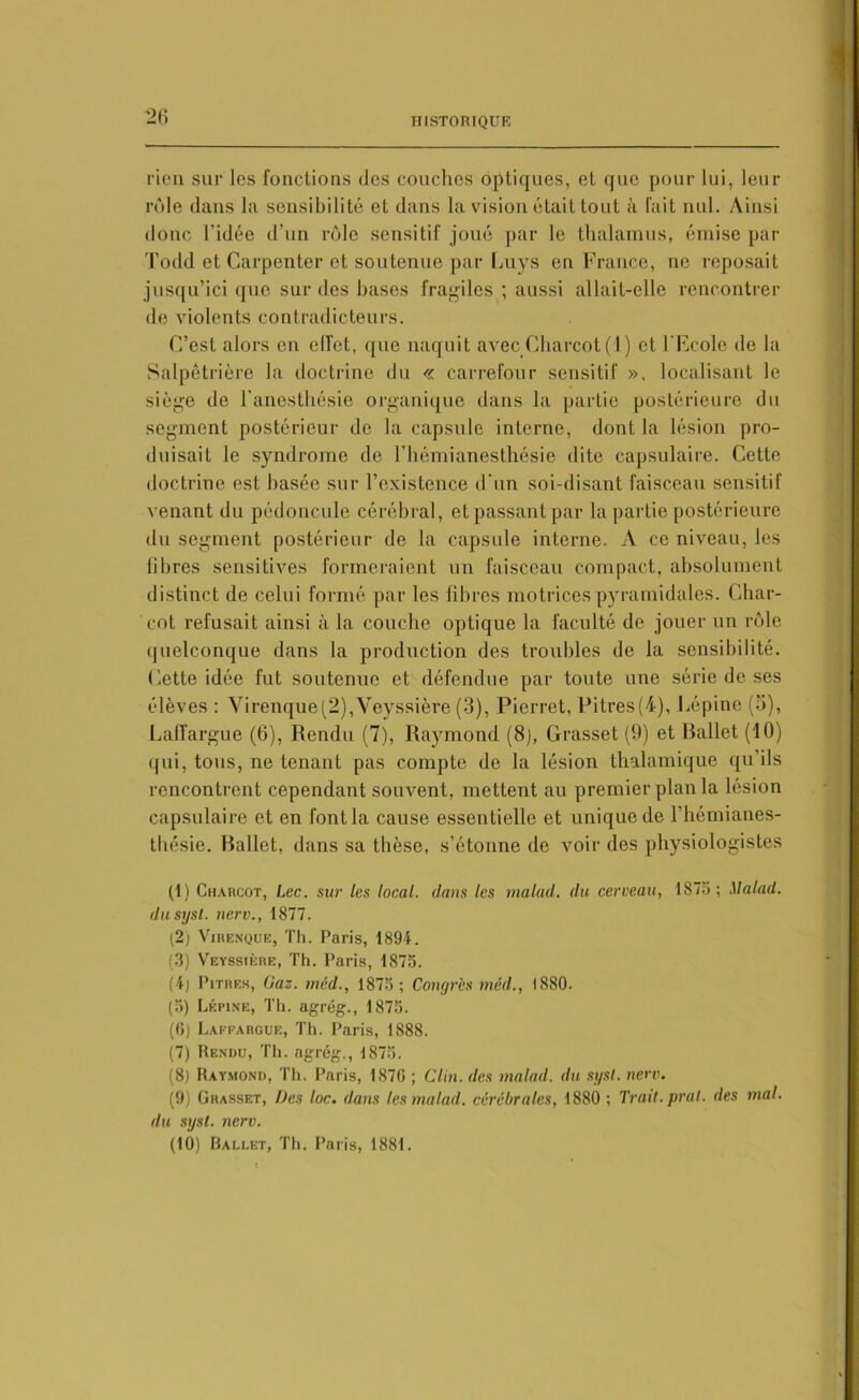 rien sur les fonctions des couches optiques, et que pour lui, leur rôle dans la sensibilité et dans la vision était tout à fait nul. Ainsi donc l’idée d’un rôle sensitif joué par le thalamus, émise par Todd et Carpenter et soutenue par Luys en France, ne reposait jusqu’ici que sur des hases fragiles ; aussi allait-elle rencontrer de violents contradicteurs. C’est alors en effet, que naquit avec Charcot (1) et l’Ecole de la Salpêtrière la doctrine du « carrefour sensitif ». localisant le siège de l'anesthésie organique dans la partie postérieure du segment postérieur de la capsule interne, dont la lésion pro- duisait le syndrome de l’hémianesthésie dite capsulaire. Cette doctrine est basée sur l’existence d'un soi-disant faisceau sensitif venant du pédoncule cérébral, et passant par la partie postérieure du segment postérieur de la capsule interne. A ce niveau, les fibres sensitives formeraient un faisceau compact, absolument distinct de celui formé par les fibres motrices pyramidales. Char- cot refusait ainsi à la couche optique la faculté de jouer un rôle quelconque dans la production des trouilles de la sensibilité. Cette idée fut soutenue et défendue par toute une série de ses élèves : Virenque(2),Veyssière (3), Pierrot, Pitres(4), Lépinc (5), Laffargue (6), Rendu (7), Raymond (8), Grasset (9) et Rallet (10) qui, tous, ne tenant pas compte de la lésion thalamique qu’ils rencontrent cependant souvent, mettent au premier plan la lésion capsulaire et en font la cause essentielle et unique de l'hémianes- thésie. Rallet, dans sa thèse, s’étonne de voir des physiologistes (1) Charcot, Lee. sur les local, dans les malad. du cerveau, 1875; Malad. dusysl. nerv., 1877. (2) Virenque, Th. Paris, 1894. (3) Veyssière, Th. Paris, 1875. (4) Pitres, Gaz. méd., 1875; Congrès méd., 1880. (5) Lépine, Th. agrég., 1875. (0) Laffargue, Th. Paris, 1888. (7) Rendu, Th. agrég., 1875. (8) Raymond, Th. Paris, 1876 ; Clin, des malad. du sysl. nerv. (9) Grasset, Des loc. dans les malad. cérébrales, 1880 ; Trait, prat. des mal. du syst. nerv. (10) Ballet, Th. Paris, 1881.