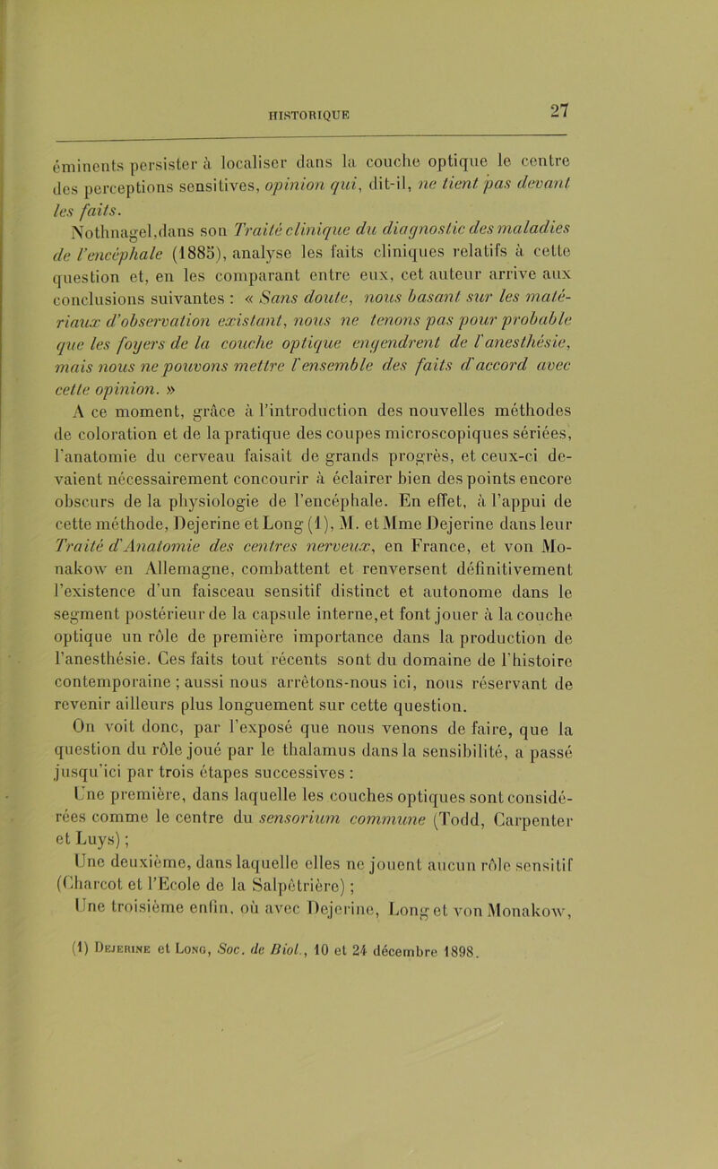 éminents persister à localiser dans la couche optique le centre des perceptions sensitives, opinion qui, dit-il, ne tient pas devant les faits. Nothnagekdans son Traité clinique du diagnostic des maladies de l’encéphale (1885), analyse les faits cliniques relatifs à cette question et, en les comparant entre eux, cet auteur arrive aux conclusions suivantes : « Sans doute, nous basant sur les maté- riaux d’observation existant, nous ne tenons pas pour probable que les foyers de la couche optique engendrent de l'anesthésie, mais nous ne pouvons mettre T ensemble des faits dé accord avec cette opinion. » A ce moment, grâce à l’introduction des nouvelles méthodes de coloration et de la pratique des coupes microscopiques sériées, l'anatomie du cerveau faisait de grands progrès, et ceux-ci de- vaient nécessairement concourir à éclairer bien des points encore obscurs de la physiologie de l’encéphale. En effet, à l’appui de cette méthode, Dejerine et Long (1), M. et Mme Dejerine dans leur Traité d'Anatomie des centres nerveux, en France, et von Mo- nakow en Allemagne, combattent et renversent définitivement l’existence d'un faisceau sensitif distinct et autonome dans le segment postérieur de la capsule interne,et font jouer à la couche optique un rôle de première importance dans la production de l’anesthésie. Ces faits tout récents sont du domaine de l'histoire contemporaine ; aussi nous arrêtons-nous ici, nous réservant de revenir ailleurs plus longuement sur cette question. On voit donc, par l’exposé que nous venons de faire, que la question du rôle joué par le thalamus dans la sensibilité, a passé jusqu'ici par trois étapes successives : Une première, dans laquelle les couches optiques sont considé- rées comme le centre du sensorium commune (Todd, Garpenter et Luys) ; Une deuxième, dans laquelle elles ne jouent aucun rôle sensitif (Charcot et l’Ecole de la Salpêtrière) ; Une troisième enlin, où avec Dejerine, Longet von Monakow, (1) Dejerine et Long, Soc. de Biol., 10 et 21 décembre 1898.