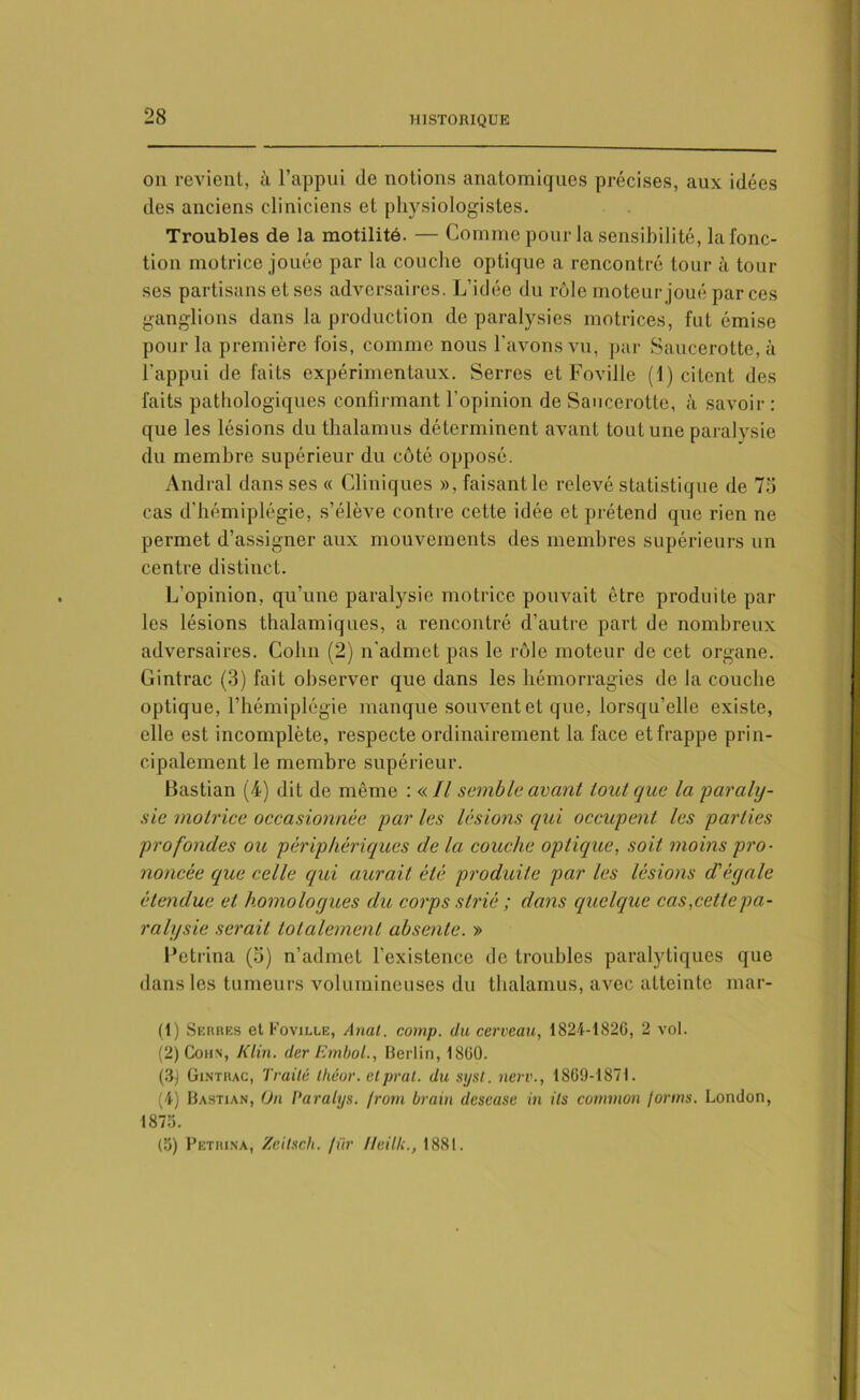 on revient, à l’appui de notions anatomiques précises, aux idées des anciens cliniciens et physiologistes. Troubles de la motilité. — Comme pour la sensibilité, la fonc- tion motrice jouée par la couche optique a rencontré tour à tour ses partisans et ses adversaires. L’idée du rôle moteur joué par ces ganglions dans la production de paralysies motrices, fut émise pour la première fois, comme nous l’avons vu, par Saucerotte, à l’appui de faits expérimentaux. Serres et Foville (1) citent des faits pathologiques confirmant l’opinion de Saucerotte, à savoir : que les lésions du thalamus déterminent avant tout une paralvsie du membre supérieur du côté opposé. Andral dans ses « Cliniques », faisant le relevé statistique de 75 cas d’hémiplégie, s’élève contre cette idée et prétend que rien ne permet d’assigner aux mouvements des membres supérieurs un centre distinct. L’opinion, qu’une paralysie motrice pouvait être produite par les lésions thalamiques, a rencontré d’autre part de nombreux adversaires. Colin (2) n'admet pas le rôle moteur de cet organe. Gintrac (3) fait observer que dans les hémorragies de la couche optique, l’hémiplégie manque souvent et que, lorsqu’elle existe, elle est incomplète, respecte ordinairement la face et frappe prin- cipalement le membre supérieur. Bastian (4) dit de même : « Il semble avant tout que la 'paraly- sie motrice occasionnée par les lésions qui occupent les parties profondes ou périphériques de la couche optique, soit moins pro- noncée que celle qui aurait été produite par les lésions d'égale étendue et homologues du corps strié ; dans quelque cas,cette pa- ralysie serait totalement absente. » Petrina (5) n’admet l’existence de troubles paralytiques que dans les tumeurs volumineuses du thalamus, avec atteinte mar- (1) Serres et Foville, Anal. comp. du cerveau, 1824-1826, 2 vol. (2) Cohn, Klin, der Embol., Berlin, 1860. (3) Gintrac, Traité tliéor. etprat. du syst. nerv., 1869-1871. (4) Bastian, On Paralys. /rom brain descase in ils common jorms. London, 1876. (6) Petrina, Zeitsch. fiir Ueilk., 1881.