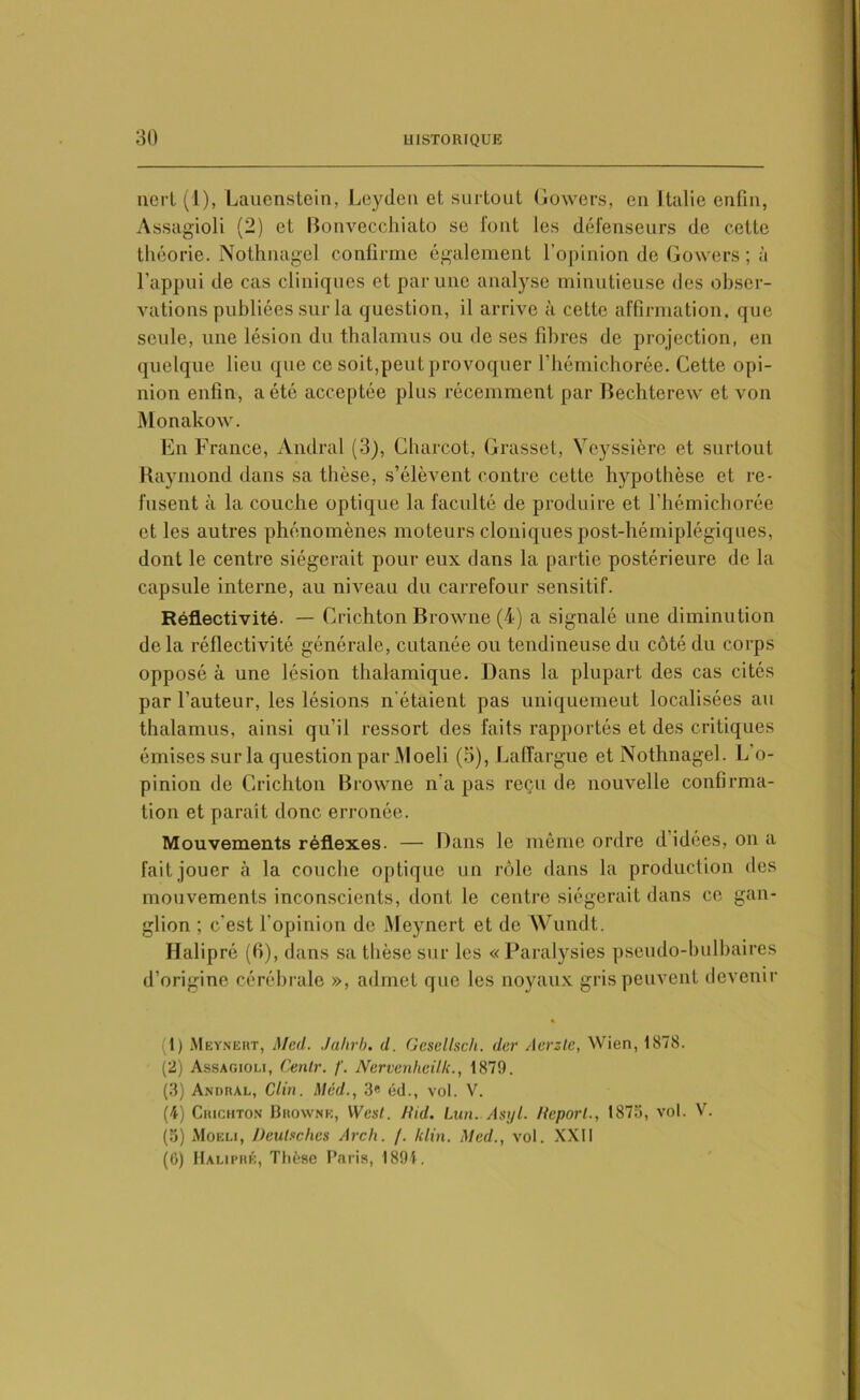 nert (1), Lauenstein, Leyden et surtout Gowers, en Italie enfin, Assagioli (2) et Bonvecchiato se font les défenseurs de celte théorie. Nothnagel confirme également l’opinion de Gowers ; à l'appui de cas cliniques et par une analyse minutieuse des obser- vations publiées sur la question, il arrive à cette affirmation, que seule, une lésion du thalamus ou de ses fibres de projection, en quelque lieu que ce soit,peut provoquer l’hémichorée. Cette opi- nion enfin, a été acceptée plus récemment par Bechterew et von Monakow. En France, Andral (3), Charcot, Grasset, Yeyssièrc et surtout Raymond dans sa thèse, s’élèvent contre cette hypothèse et re- fusent à la couche optique la faculté de produire et l’hémichorée et les autres phénomènes moteurs cloniques post-hémiplégiques, dont le centre siégerait pour eux dans la partie postérieure de la capsule interne, au niveau du carrefour sensitif. Réflectivité. — Crichton Browne (4) a signalé une diminution de la réflectivité générale, cutanée ou tendineuse du côté du corps opposé à une lésion thalamique. Dans la plupart des cas cités par l’auteur, les lésions n’étaient pas uniquemeut localisées au thalamus, ainsi qu’il ressort des faits rapportés et des critiques émises sur la question par iMoeli (5), Laffargue et Nothnagel. L'o- pinion de Crichton Browne n’a pas reçu de nouvelle confirma- tion et paraît donc erronée. Mouvements réflexes. — Dans le même ordre d idées, on a fait jouer à la couche optique un rôle dans la production des mouvements inconscients, dont le centre siégerait dans ce gan- glion ; c’est l'opinion de Meynert et de Wundt. Halipré (B), dans sa thèse sur les « Paralysies pseudo-bulbaires d’origine cérébrale », admet que les noyaux gris peuvent devenir (1) Meynert, Med. Jahrb. d. Gesellsch. der Acrzte, Wien, 1878. (2) Assagioli, Venir. /'. Nervenheilk., 187!). (3) Andral, Clin. Méd., 3« éd., vol. V. (4) Crichton Browne, West. liid. Lun. Asijl. Heporl., 1875, vol. V. (5) Moeli, Deutsches Arch. /. /clin. Med., vol. XXII (6) Halipré, Thèse Paris, 1891.