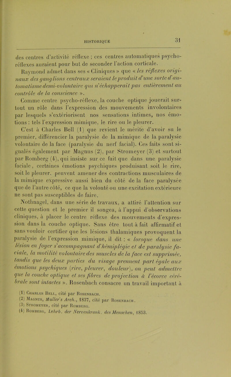 des centres d’activité réflexe ; ces centres automatiques psycho- réflexes auraient pour but de seconder l’action corticale. Raymond admet dans ses « Cliniques » que « les réflexes origi- naux des ganglions centraux seraient le produit d'une sorte d au- tomatisme demi-volontaire qui rüéchapperait pas entièrement au contrôle de la conscience ». Comme centre psycho-réflexe, la couche optique jouerait sur- tout un rôle dans l’expression des mouvements involontaires par lesquels s’extériorisent nos sensations intimes, nos émo- tions : tels l'expression mimique, le rire ou le pleurer. C’est à Charles Bell (1) que revient le mérite d’avoir su le premier, différencier la paralysie de la mimique de la paralysie volontaire de la face (paralysie du nerf facial). Ces faits sont si- gnalés également par Magnus (2). par Stromeyer (3) et surtout par Romberg (4), qui insiste sur ce fait que dans une paralysie faciale, certaines émotions psychiques produisant soit le rire, soit le pleurer, peuvent amener des contractions musculaires de la mimique expressive aussi bien du côté de la face paralysée que de l’autre côté, ce que la volonté ou une excitation extérieure ne sont pas susceptibles de faire. Nothnagel, dans une série de travaux, a attiré l’attention sur cette question et le premier il songea, à l’appui d’observations cliniques, à placer le centre réflexe des mouvements d’expres- sion dans la couche optique. Sans être tout à fait affirmatif et sans vouloir certifier que les lésions thalamiques provoquent la paralysie de l’expression mimique, il dit : « lorsque dans une lésion en foyer s'accompagnant cl'hémiplégie et de paralysie fa- ciale, la motilité volontaire des muscles de la face est supprimée, tandis que les deux parties du visage prennent part égale aux émotions psychiques [rire, pleurer, douleur), on peut admettre que la couche optique et ses fihrcs de projection à l’écorce céré- brale sont intactes ». Rosenbaoh consacre un travail important à (1) Charles Bell, cité par Rosknuach. (2) Magnus, Muller s Arch., 1837, cité par Rosenbaoh. (3) Sthomeyeh, cité par Romberg. (4) Romberg, Lehrb. (1er JVervenkranli. des Menschen, 1853.