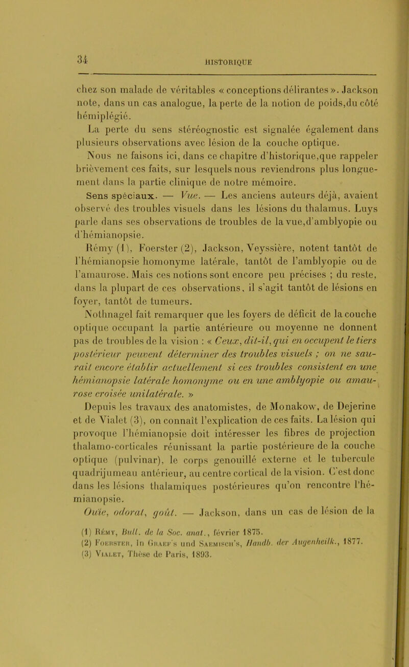 chez son malade de véritables « conceptions délirantes ». Jackson note, dans un cas analogue, la perte de la notion de poids,du côté hémiplégie. La perte du sens stéréognostic est signalée également dans plusieurs observations avec lésion de la couche optique. IS'ous ne faisons ici, dans ce chapitre d’historique,que rappeler brièvement ces faits, sur lesquels nous reviendrons plus longue- ment dans la partie clinique de notre mémoire. Sens spéciaux. — Vue. — Les anciens auteurs déjà, avaient observé des troubles visuels dans les lésions du thalamus. Luys parle dans ses observations de troubles de la vue,d’amblyopie ou d’hémianopsie. Rémy(l), Foerster (2), Jackson, Veyssière, notent tantôt de l’hémianopsie homonyme latérale, tantôt de l’amblyopie ou de l’amaurose. Mais ces notions sont encore peu précises ; du reste, dans la plupart de ces observations, il s’agit tantôt de lésions en foyer, tantôt de tumeurs. JNothnagel fait remarquer que les foyers de déficit de la couche optique occupant la partie antérieure ou moyenne ne donnent pas de troubles de la vision : « Ceux, clit-il, qui en occupent le tiers postérieur peuvent déterminer des troubles visuels ; on ne sau- rait encore établir actuellement si ces troubles consistent en une hémianopsie latérale homonyme ou en une amblyopie ou amau- rose croisée unilatérale. » Depuis les travaux des anatomistes, de Monakow, de Dejerine et de Vialet (3), on connaît l’explication de ces faits. La lésion qui provoque l’hémianopsie doit intéresser les fibres de projection thalamo-cortical es réunissant la partie postérieure de la couche optique (pulvinar), le corps genouillé externe et le tubercule quadrijumeau antérieur, au centre cortical de la vision. C est donc dans les lésions thalamiques postérieures qu’on rencontre l’hé- mianopsie. Ouïe, odorat, goût. — Jackson, dans un cas de lésion de la (1) Rémy, bull. de lu Soc. anal., février 1875. (2) FoEnsTKn, In Ghaee’s und Saemiscn’s, Handb. der Augenheilk., 1877. (3) Vialet, Thèse do Paris, 1893.