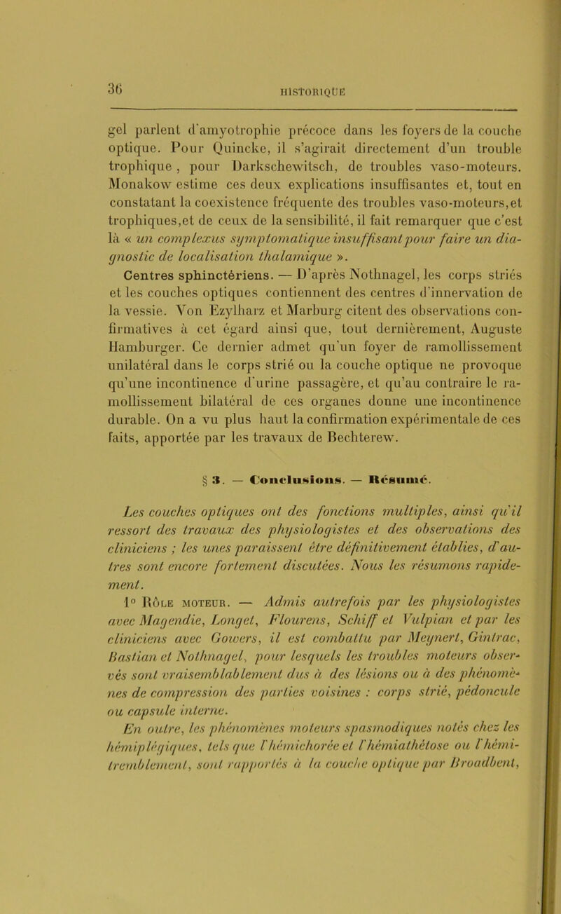 3ti gel parlent d'amyotrophie précoce dans les loyers de la couche optique. Pour Quincke, il s’agirait directement d’un trouble trophique , pour Darkschewitsch, de troubles vaso-moteurs. Monakow estime ces deux explications insuffisantes et, tout en constatant la coexistence fréquente des troubles vaso-moteurs,et trophiques,et de ceux de Insensibilité, il fait remarquer que c’est là « un complexus symptomatique insuffisant pour faire un dia- gnostic de localisation thalamique ». Centres sphinctériens. — D’après Nothnagel, les corps striés et les couches optiques contiennent des centres d’innervation de la vessie. Yon Ezylharz et Marburg citent des observations con- firmatives à cet égard ainsi que, tout dernièrement, Auguste Hamburger. Ce dernier admet qu'un foyer de ramollissement unilatéral dans le corps strié ou la couche optique ne provoque qu’une incontinence d'urine passagère, et qu’au contraire le ra- mollissement bilatéral de ces organes donne une incontinence durable. On a vu plus haut la confirmation expérimentale de ces faits, apportée par les travaux de Bechterew. § 3. — Conclusions. — Kcsuuic. Les couches optiques ont des fonctions multiples, ainsi qu'il ressort des travaux des physiologistes et des observations des cliniciens ; les unes paraissent être définitivement établies, d'au- tres sont encore fortement discutées. Nous les résumons rapide- ment. 1° Rôle moteur. — Admis autrefois par les physiologistes avec Magendie, Longet, Flourens, Schiff et Vulpian et par les cliniciens avec Gowers, il est combattu par Megnert, Ginlrac, Bastian et Nothnagel, pour lesquels les troubles moteurs obser- vés sont vraisemblablement dus à des lésions ou à des phénomè- nes de compression des parties voisines : corps strié, pédoncule ou capsule interne. En outre, les phénomènes moteurs spasmodiques notés chez les hémiplégiques, tels que l'hémichorée et l'hémiathètose ou ïhémi- tremblement, sont rapportés à la couche optique par Broadbent,
