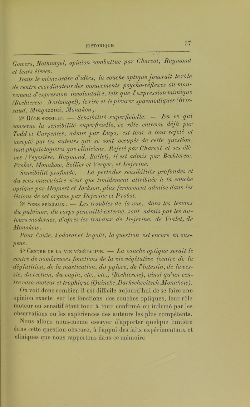 Goivers, Nothnagel, opinion combattue par Charcot, Raymond et leurs élèves. Dans le même ordre cl’idêes, la couche optique jouerait le rôle de centre coordinateur des mouvements psycho-réflexes ou mou- vement d'expression involontaire, tels que Vexpression mimique (Bechterew, Nothnagel'), le rire et le pleurer spasmodiques (Bns- saud, Mingazzini, Monakoio). 2° Rôle sensitif. — Sensibilité superficielle. — En ce qui concerne la sensibilité superficielle, ce rôle entrevu déjà par Todd et Carpenter, admis par Luys, est tour à tour rejeté et accepté par les auteurs qui se sont occupés de cette question, tant physiologistes que cliniciens. Rejeté par Charcot et ses élè- ves (Veyssière, Raymond, Ballet), il est admis par Bechterew, Probst, Monakow, Sellier et Verger, et Dejerine. Sensibilité profonde. — La perte des sensibilités profondes et du sens musculaire n'est que timidement attribuée à la couche optique par Meynert et Jackson, plus fermement admise dans les lésions de cet organe par Dejerine et Probst. 3° Sens spéciaux . — Les troubles de la vue, dans les lésions du pulvinar, du corps genouillé externe, sont admis par les au- teurs modernes, d'après les travaux de Dejerine, de Vialet, de Monakow. Pour l'ouïe, l'odorat et le goût, la question est encore en sus- pens. 4° Centre de la vie végétative. — La couche optique serait le centre de nombreuses fonctions de la vie végétative (centre de la déglutition, de la mastication, du pylore, de l'intestin, de la ves- sie, du rectum, du vagin, etc., etc.) (Bechterew), ainsi qu’un cen- tre vaso-moteur et trophique (Quincke, Darkschevitsch,Monakow). On voit donc combien il est difficile aujourd’hui de so faire une opinion exacte sur les fonctions des couches optiques, leur rôle moteur ou sensitif étant tour à tour confirmé ou infirmé par les observations ou les expériences des auteurs les plus compétents. Nous allons nous-mème essayer d’apporter quelque lumière dans cette question obscure, à l'appui des faits expérimentaux et cliniques que nous rapportons dans ce mémoire.