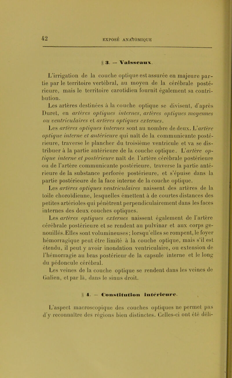§ :t. — Vaisseaux. L’irrigation de la couche optique est assurée en majeure par- tie par le territoire vertébral, au moyen de la cérébrale posté- rieure, mais le territoire carotidien fournit également sa contri- bution. Les artères destinées à la couche optique se divisent, d’après Duret, en civières optiques internes, artères optiques moyennes ou ventriculaires et artères optiques externes. Les artères optiques internes sont au nombre de deux. L'artère optique interne et antérieure qui naît de la communicante posté- rieure, traverse le plancher du troisième ventricule et va se dis- tribuer à la partie antérieure de la coucbe optique. L'artère op- tique interne et postérieure naît de l’artère cérébrale postérieure ou de l’artère communicante postérieure, traverse la partie anté- rieure de la substance perforée postérieure, et s’épuise dans la partie postérieure de la face interne de la couche optique. Les artères optiques ventriculaires naissent des artères de la toile choroïdienne, lesquelles émettent à de courtes distances des petites artérioles qui pénètrent perpendiculairement dans les faces internes des deux couches optiques. Les artères optiques externes naissent également de l’artère cérébrale postérieure et se rendent au pulvinar et aux corps ge- nouillés. Elles sont volumineuses; lorsqu’elles se rompent, le foyer hémorragique peut être limité à la couche optique, mais s’il est étendu, il peut y avoir inondation ventriculaire, ou extension de l’hémorragie au bras postérieur de la capsule interne et le long du pédoncule cérébral. Les veines de la couche optique se rendent dans les veines de Galien, et par là, dans le sinus droit. S 4. — 4'ou*f itiitlon inférieure. L’aspect macroscopique des couches optiques ne permet pas d’y reconnaître des régions bien distinctes. Celles-ci ont été déli-