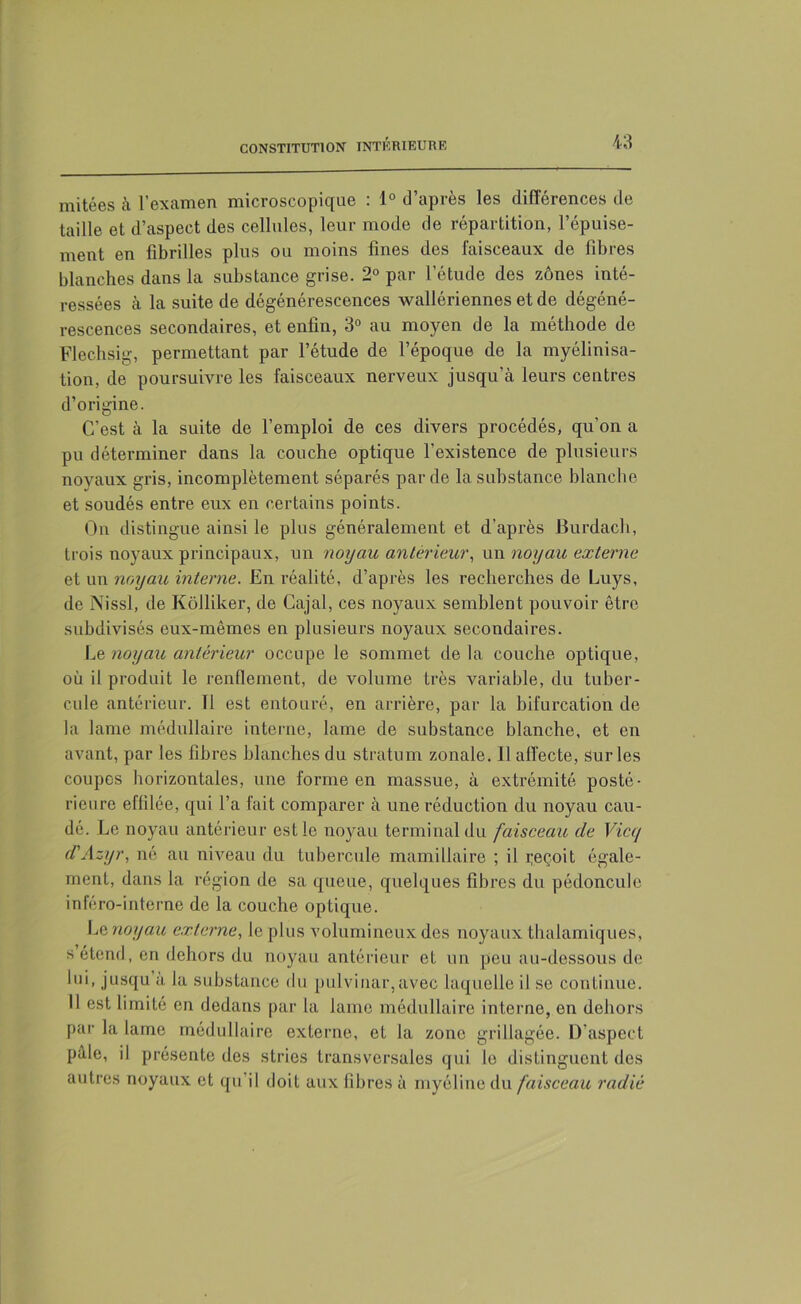 mitées à l’examen microscopique : 1° d’après les différences de taille et d’aspect des cellules, leur mode de répartition, l’épuise- ment en fibrilles plus ou moins fines des faisceaux de fibres blanches dans la substance grise. 2° par l’étude des zones inté- ressées à la suite de dégénérescences wallériennes et de dégéné- rescences secondaires, et enfin, 3° au moyen de la méthode de Flec.hsig, permettant par l’étude de l’époque de la myélinisa- tion, de poursuivre les faisceaux nerveux jusqu’à leurs centres d’origine. C’est à la suite de l’emploi de ces divers procédés, qu’on a pu déterminer dans la couche optique l’existence de plusieurs noyaux gris, incomplètement séparés par de la substance blanche et soudés entre eux en certains points. On distingue ainsi le plus généralement et d’après Burdacb, trois noyaux principaux, un noijau anterieur, un noyau externe et un noyau interne. En réalité, d’après les recherches de Luys, de Nissl, de Kôlliker, de Cajal, ces noyaux semblent pouvoir être subdivisés eux-mêmes en plusieurs noyaux secondaires. Le noyau antérieur occupe le sommet delà couche optique, où il produit le renflement, de volume très variable, du tuber- cule antérieur. 11 est entouré, en arrière, par la bifurcation de la lame médullaire interne, lame de substance blanche, et en avant, par les fibres blanches du stratum zonale. 11 affecte, sur les coupes horizontales, une forme en massue, à extrémité posté- rieure effilée, qui l’a fait comparer à une réduction du noyau cau- dé. Le noyau antérieur est le noyau terminal du faisceau de Vice/ d'Azyr, né au niveau du tubercule mamillaire ; il reçoit égale- ment, dans la région de sa queue, quelques fibres du pédoncule inféro-interne de la couche optique. Le noyau externe, le plus volumineux des noyaux thaiamiques, s étend, en dehors du noyau antérieur et un peu au-dessous de lui, jusqu à la substance du pulvinar,avec laquelle il se continue. Il est limité en dedans par la lame médullaire interne, en dehors par la lame médullaire externe, et la zone grillagée. D’aspect pâle, il présente des stries transversales qui le distinguent des autres noyaux et qu’il doit aux fibres à myéline du faisceau radié