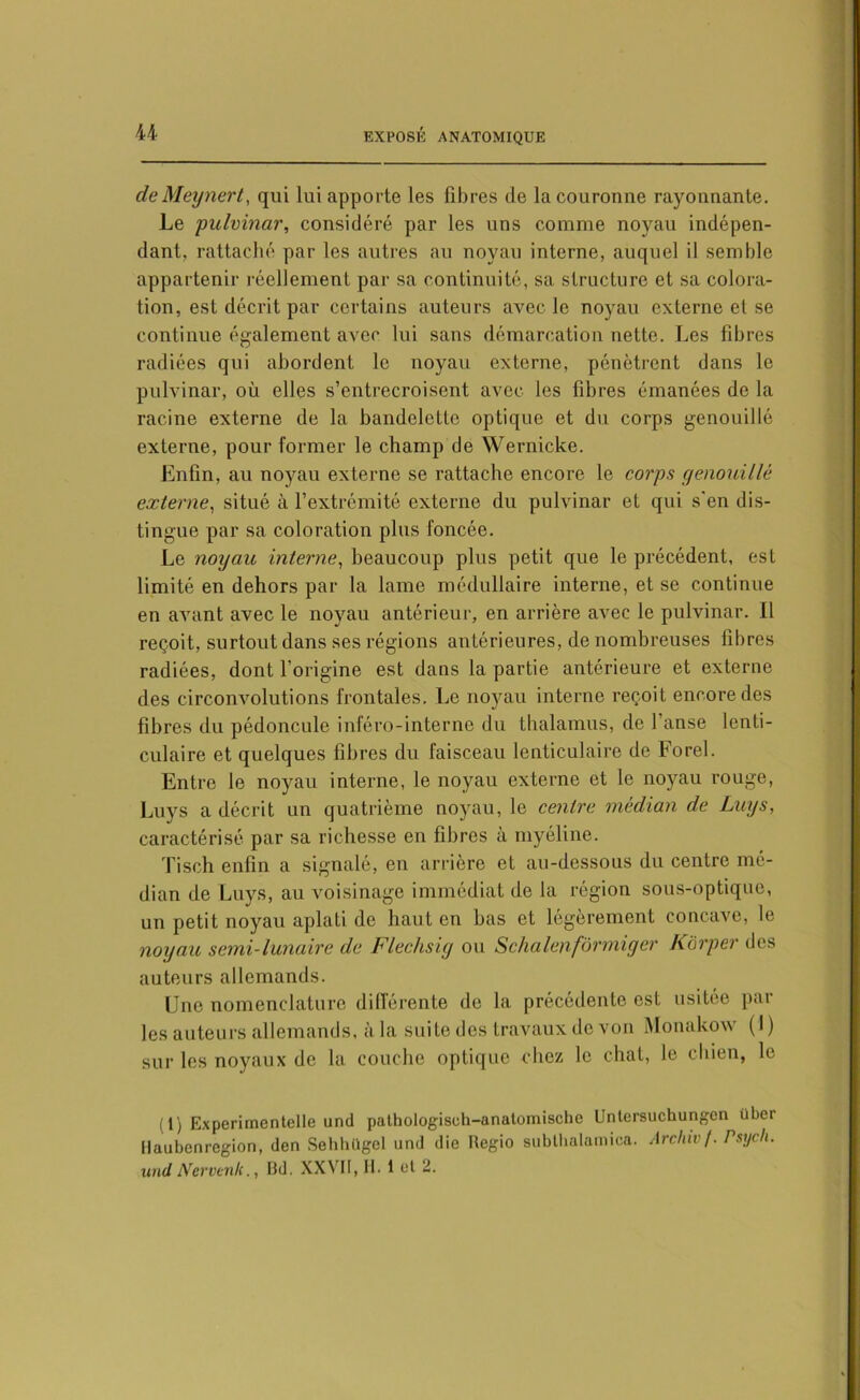 de Meynert, qui lui apporte les fibres de la couronne rayonnante. Le pulvinar, considéré par les uns comme noyau indépen- dant, rattaché par les autres au noyau interne, auquel il semble appartenir réellement par sa continuité, sa structure et sa colora- tion, est décrit par certains auteurs avec le noyau externe et se continue également avec lui sans démarcation nette. Les fibres radiées qui abordent le noyau externe, pénètrent dans le pulvinar, où elles s’entrecroisent avec les fibres émanées de la racine externe de la bandelette optique et du corps genouillé externe, pour former le champ de Wernicke. Enfin, au noyau externe se rattache encore le corps genouillé externe, situé à l’extrémité externe du pulvinar et qui s'en dis- tingue par sa coloration plus foncée. Le noyau interne, beaucoup plus petit que le précédent, est limité en dehors par la lame médullaire interne, et se continue en avant avec le noyau antérieur, en arrière avec le pulvinar. Il reçoit, surtout dans ses régions antérieures, de nombreuses fibres radiées, dont l’origine est dans la partie antérieure et externe des circonvolutions frontales. Le noyau interne reçoit encore des fibres du pédoncule inféro-interne du thalamus, de l’anse lenti- culaire et quelques fibres du faisceau lenticulaire de Forel. Entre le noyau interne, le noyau externe et le noyau rouge, Luys a décrit un quatrième noyau, le centre médian de Luys, caractérisé par sa richesse en fibres à myéline. Tisch enfin a signalé, en arrière et au-dessous du centre mé- dian de Luys, au voisinage immédiat de la région sous-optique, un petit noyau aplati de haut en bas et légèrement concave, le noyau semi-lunaire de Flechsiy ou Schalenformiger Kôrper des auteurs allemands. Une nomenclature différente de la précédente est usitée par les auteurs allemands, à la suite des travaux de von Monakow (I ) sur les noyaux de la couche optique chez le chat, le chien, le ( 1) Experimentelle und pathologisch-anatomische Untersuchungen über Haubenregion, (len Sehhügel und die Hegio subthatamica. Arcliivf. Psych. und Nervenlc., Bd. XXVII, H. 1 ot 2.