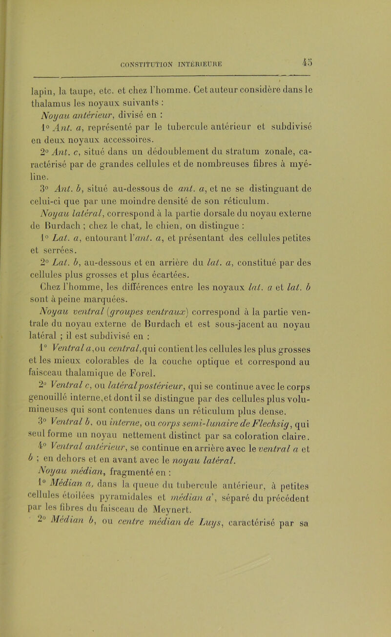 4 o lapin, la taupe, etc. et chez l’homme. Cet auteur considère dans le thalamus les noyaux suivants : Noyau antérieur, divisé en : 1° Ant. a, représenté par le tubercule antérieur et subdivisé en deux noyaux accessoires. 2° Ant. c, situé dans un dédoublement du stratum zonale, ca- ractérisé par de grandes cellules et de nombreuses fibres à myé- line. 3° Ant. b, situé au-dessous de ant. a, et ne se distinguant de celui-ci que par une moindre densité de son réticulum. Noyau latéral, correspond à la partie dorsale du noyau externe de Burdach ; chez le chat, le chien, on distingue : 1° Lat. a, entourant l'ant. a, et présentant des cellules petites et serrées. 2° Lat. b, au-dessous et en arrière du lat. a, constitué par des cellules plus grosses et plus écartées. Chez l'homme, les différences entre les noyaux lat. a et lat. b sont à peine marquées. Noyau ventral (groupes ventraux) correspond à la partie ven- trale du noyau externe de Burdach et est sous-jacent au noyau latéral ; il est subdivisé en : 1° Ventrala,ou central,qui contient les cellules les plus grosses et les mieux colorables de la couche optique et correspond au faisceau thalamique de Forel. 2° Ventral c, ou latéral postérieur, qui se continue avec le corps genouillô interne,et dont il se distingue par des cellules plus volu- mineuses qui sont contenues dans un réticulum plus dense. 3° Ventral b, ou interne, ou corps semi-lunaire de Flechsig, qui seul forme un noyau nettement distinct par sa coloration claire. 4° Ventral antérieur, se continue en arrière avec le ventral a et b ; en dehors et en avant avec le noyau latéral. Noyau médian, fragmenté en : 1° Médian a, dans la queue du tubercule antérieur, <ï petites cellules étoilées pyramidales et médian a', séparé du précédent par les fibres du faisceau de Meynert. Médian b, ou centre médian de Luys, caractérisé par sa