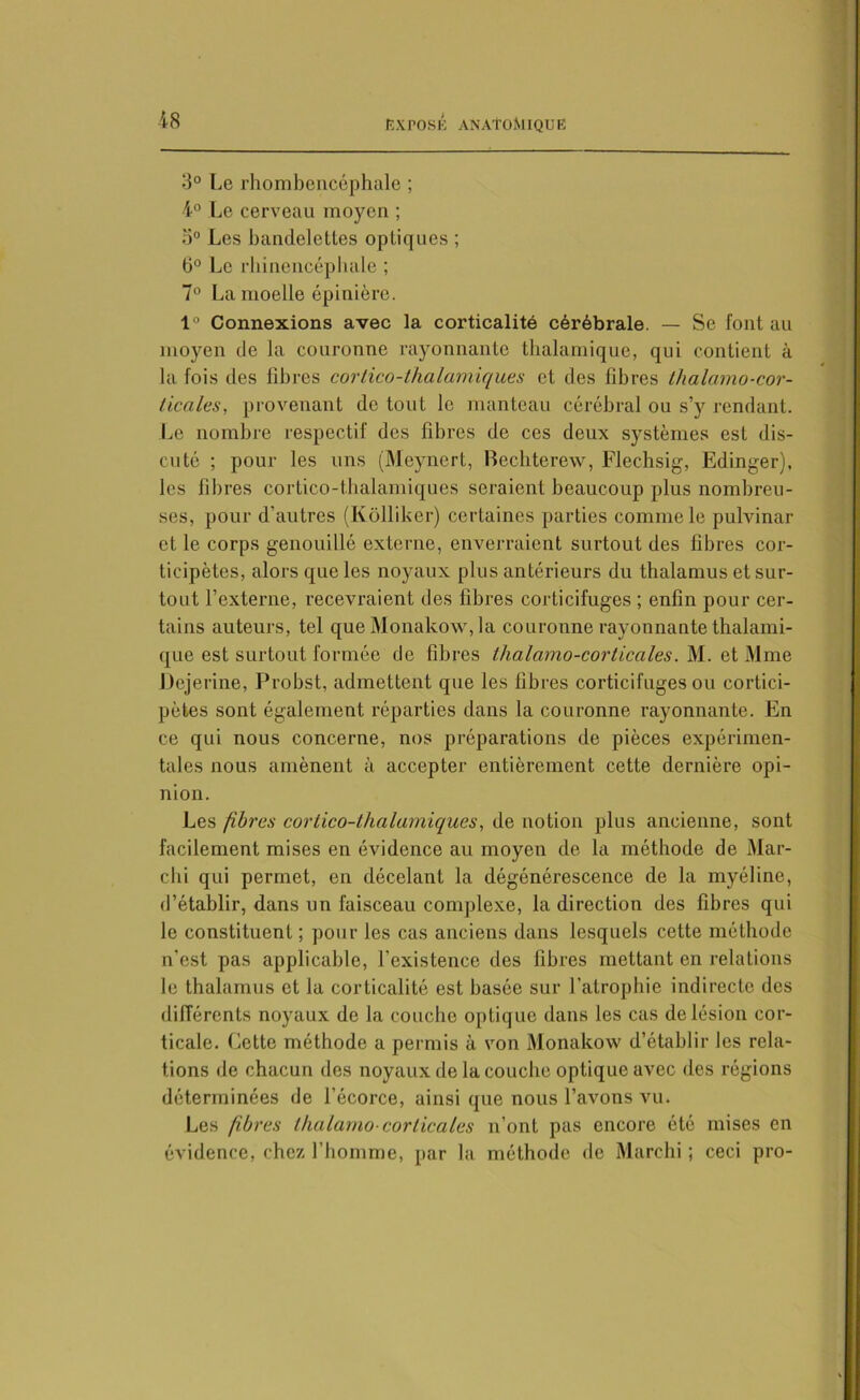 3° Le rhombencéphale ; 4° Le cerveau moyen ; o° Les bandelettes optiques ; 6° Le rhinencéphale ; 7° La moelle épinière. 1° Connexions avec la corticalité cérébrale. — Se font au moyen de la couronne rayonnante thalamique, qui contient à la fois des libres cortico-thalamiques et des fibres thalamo-cor- ticales, provenant de tout le manteau cérébral ou s’y rendant. Le nombre respectif des fibres de ces deux systèmes est dis- cuté ; pour les uns (Meynert, Bechterew, Flechsig, Edinger), les libres cortico-thalamiques seraient beaucoup plus nombreu- ses, pour d’autres (Kôlliker) certaines parties comme le pulvinar et le corps genouillé externe, enverraient surtout des fibres cor- ticipètes, alors que les noyaux plus antérieurs du thalamus et sur- tout l’externe, recevraient des fibres corticifuges ; enfin pour cer- tains auteurs, tel que Monakow, la couronne rayonnante thalami- que est surtout formée de fibres lhalamo-corticales. M. et Mme Dejerine, Probst, admettent que les fibres corticifuges ou cortici- pètes sont également réparties dans la couronne rayonnante. En ce qui nous concerne, nos préparations de pièces expérimen- tales nous amènent à accepter entièrement cette dernière opi- nion. Les fibres cortico-thalamiques, de notion plus ancienne, sont facilement mises en évidence au moyen de la méthode de Mar- chi qui permet, en décelant la dégénérescence de la myéline, d’établir, dans un faisceau complexe, la direction des fibres qui le constituent ; pour les cas anciens dans lesquels cette méthode n'est pas applicable, l'existence des fibres mettant en relations le thalamus et la corticalité est basée sur l’atrophie indirecte des différents noyaux de la couche optique dans les cas de lésion cor- ticale. Cette méthode a permis à von Monakow d’établir les rela- tions de chacun des noyaux de la couche optique avec des régions déterminées de l’écorce, ainsi que nous l’avons vu. Les fibres lhalamo-corticales n’ont pas encore été mises en évidence, chez l’homme, par la méthode de Marchi ; ceci pro-