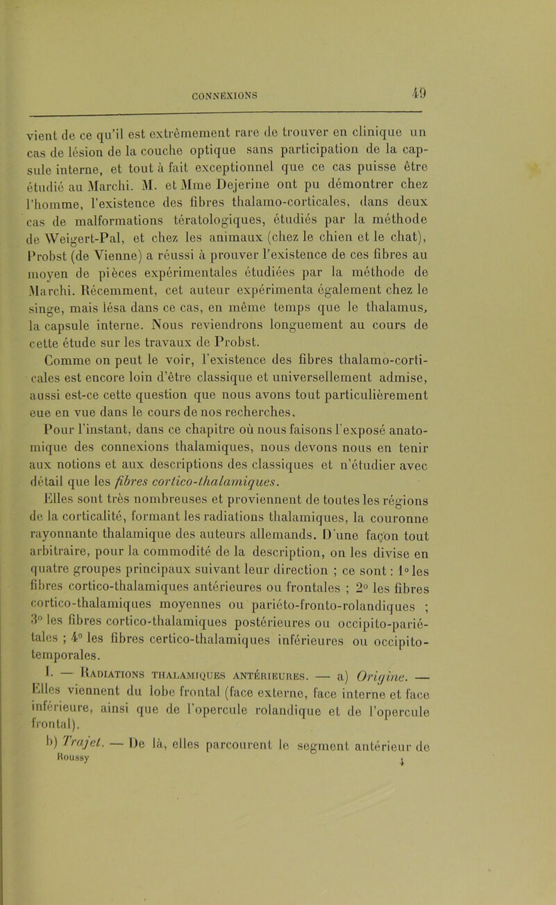 vient de ce qu’il est extrêmement rare de trouver en clinique un cas de lésion de la couche optique sans participation de la cap- sule interne, et tout à fait exceptionnel que ce cas puisse être étudié au Marchi. M. et Mme Dejerine ont pu démontrer chez l’homme, l’existence des fibres thalamo-corticales, dans deux cas de malformations tératologiques, étudiés par la méthode de Weigert-Pal, et chez les animaux (chez le chien et le chat), Probst (de Vienne) a réussi à prouver l’existence de ces fibres au moyen de pièces expérimentales étudiées par la méthode de Marchi. Récemment, cet auteur expérimenta également chez le singe, mais lésa dans ce cas, en même temps que le thalamus, la capsule interne. Nous reviendrons longuement au cours de cette étude sur les travaux de Probst. Comme on peut le voir, l'existence des fibres thalamo-corti- cales est encore loin d’être classique et universellement admise, aussi est-ce cette question que nous avons tout particulièrement eue en vue dans le cours de nos recherches. Pour l’instant, dans ce chapitre où nous faisons l'exposé anato- mique des connexions thalamiques, nous devons nous eu tenir aux notions et aux descriptions des classiques et n’étudier avec détail que les fibres corlico-thalamiques. Elles sont très nombreuses et proviennent de toutes les régions de la corticalité, formant les radiations thalamiques, la couronne rayonnante thalamique des auteurs allemands. D’une façon tout arbitraire, pour la commodité de la description, on les divise en quatre groupes principaux suivant leur direction ; ce sont : l°les fibres cortico-thalamiques antérieures ou frontales ; 2° les fibres cortico-thalamiques moyennes ou pariéto-fronto-rolandiques ; 3° les fibres cortico-thalamiques postérieures ou occipito-parié- talcs ; 4° les fibres certico-thalamiques inférieures ou occipito- ternporales. I. — Radiations thalamiques antérieures. — a) Origine. — LHes viennent du lobe frontal (face externe, lace interne et face inférieure, ainsi que de l’opercule rolandique et de l’opercule frontal). b) Trajet. — De là, elles parcourent le segment antérieur de Koussy .