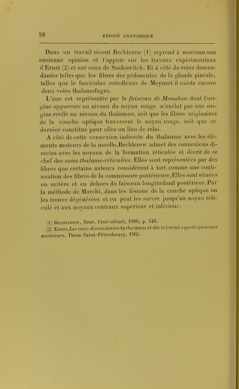 Dans un travail récent Bechterew (1) reprend à nouveau son ancienne opinion et l'appuie sur les travaux expérimentaux d'Ernst (2) et sur ceux de Ssakowitch. Et à côté de voies descen- dantes telles que les libres des pédoncules de la glande pinéale, telles que le fasciculus retroflexus de Meynert il existe encore deux voies thalamofuges. L’une est représentée par le faisceau de Monakow dont l’ori- gine apparente au niveau du noyau rouge n’exclut pas une ori- gine réelle au niveau du thalamus, soit que les libres originaires de la couche optique traversent le noyau ronge, soit que ce dernier constitue pour elles un lieu de relai. A côté de cette connexion indirecte du thalamus avec les élé- ments moteurs delà moelle,Bechterew admet des connexions di- rectes avec les noyaux de la formation réticulée et décrit de ce chef des voies thalamo-réticulées. Elles sont représentées par des libres que certains auteurs considèrent à tort comme une conti- nuation des fibres de la commissure postérieure.Elles sont situées en arrière et en dehors du faisceau longitudinal postérieur. Par la méthode de Marchi, dans les lésions de la couche optique on les trouve dégénérées et on peut les suivre jusqu’au noyau réti- culé et aux noyaux centraux supérieur et inférieur. (1) Bechterew, Neur. Centralblatt, 1906, p. S46. (2) Ernst,Les voies descendantes du thalamus et des lubercuUs quadrijumeaux antérieurs. Thèse Saint-Pétersbourg, 1902.