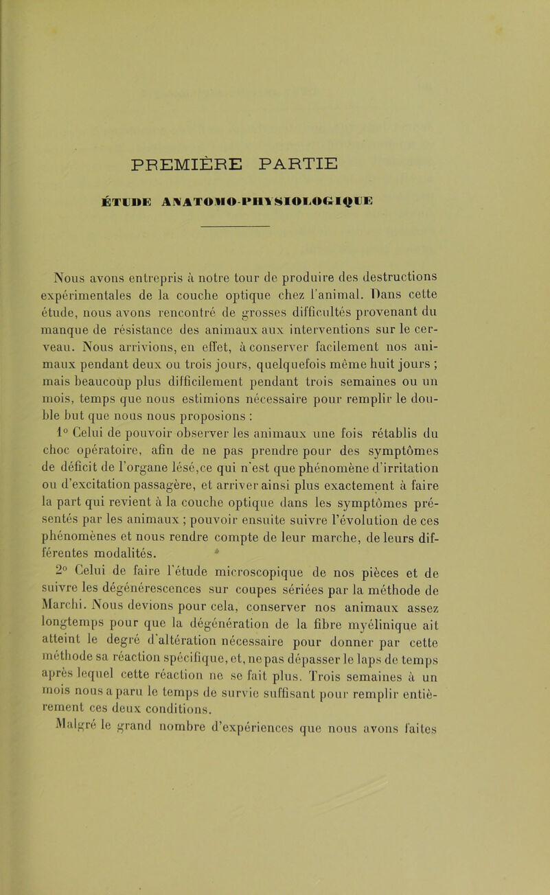 PREMIÈRE PARTIE ÉTUDE AWI'ODO PIII SIOMK- l^lllî Nous avons entrepris à notre tour de produire des destructions expérimentales de la couche optique chez l’animal. Dans cette étude, nous avons rencontré de grosses difficultés provenant du manque de résistance des animaux aux interventions sur le cer- veau. Nous arrivions, en effet, à conserver facilement nos ani- maux pendant deux ou trois jours, quelquefois même huit jours ; mais beaucoup plus difficilement pendant trois semaines ou un mois, temps que nous estimions nécessaire pour remplir le dou- ble but que nous nous proposions : 1° Celui de pouvoir observer les animaux une fois rétablis du choc opératoire, afin de ne pas prendre pour des symptômes de déficit de l’organe lésé,ce qui n’est que phénomène d’irritation ou d’excitation passagère, et arriver ainsi plus exactement à faire la part qui revient à la couche optique dans les symptômes pré- sentés par les animaux ; pouvoir ensuite suivre l’évolution de ces phénomènes et nous rendre compte de leur marche, de leurs dif- férentes modalités. 2° Celui de faire 1 étude microscopique de nos pièces et de suivre les dégénérescences sur coupes sériées par la méthode de Marchi. Nous devions pour cela, conserver nos animaux assez longtemps pour que la dégénération de la fibre myélinique ait atteint le degré d altération nécessaire pour donner par cette méthode sa réaction spécifique, et, nepas dépasser le laps de temps après lequel cette réaction ne se fait plus. Trois semaines à un mois nousaparu le temps de survie suffisant pour remplir entiè- rement ces deux conditions. Malgré le grand nombre d’expériences que nous avons faites