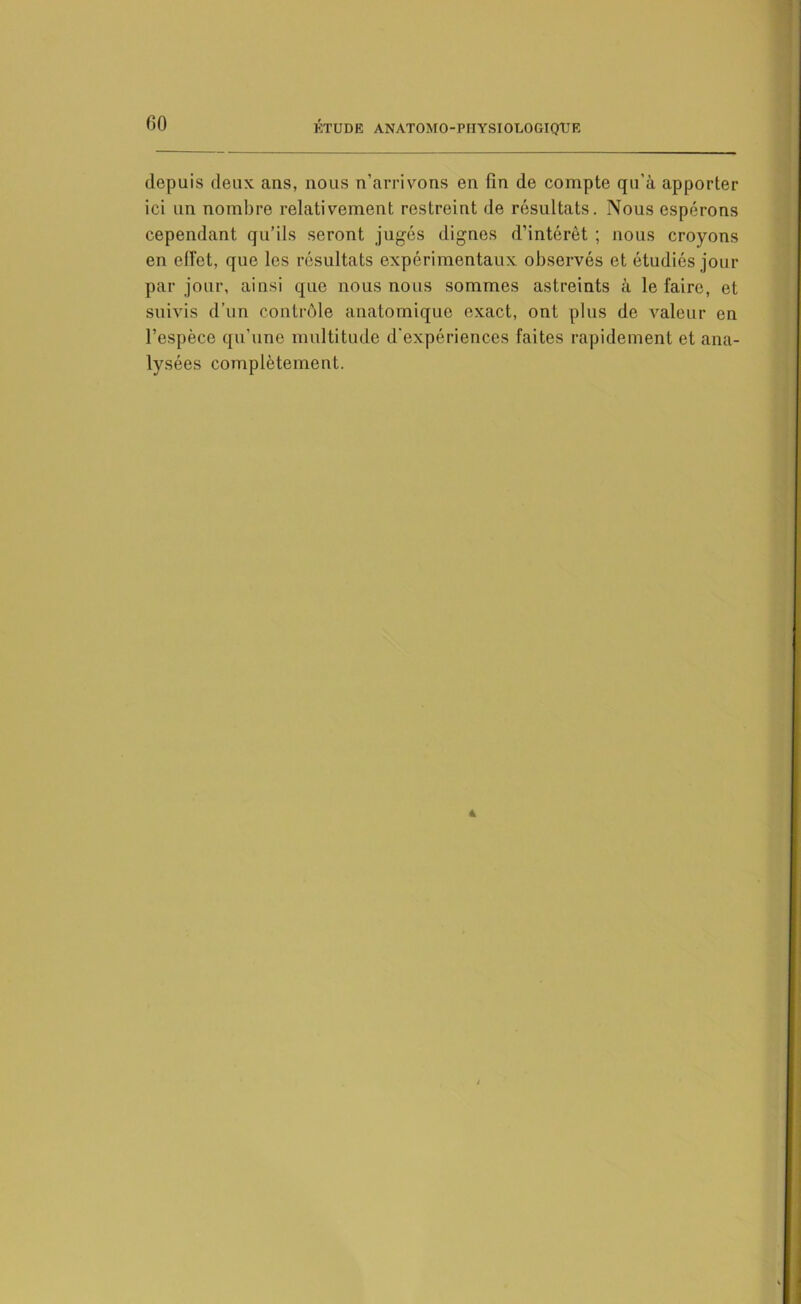 depuis deux ans, nous n’arrivons en fin de compte qu’à apporter ici un nombre relativement restreint de résultats. Nous espérons cependant qu’ils seront jugés dignes d’intérêt ; nous croyons en efi’ot, que les résultats expérimentaux observés et étudiés jour par jour, ainsi que nous nous sommes astreints à le faire, et suivis d’un contrôle anatomique exact, ont plus de valeur en l’espèce qu’une multitude d'expériences faites rapidement et ana- lysées complètement.