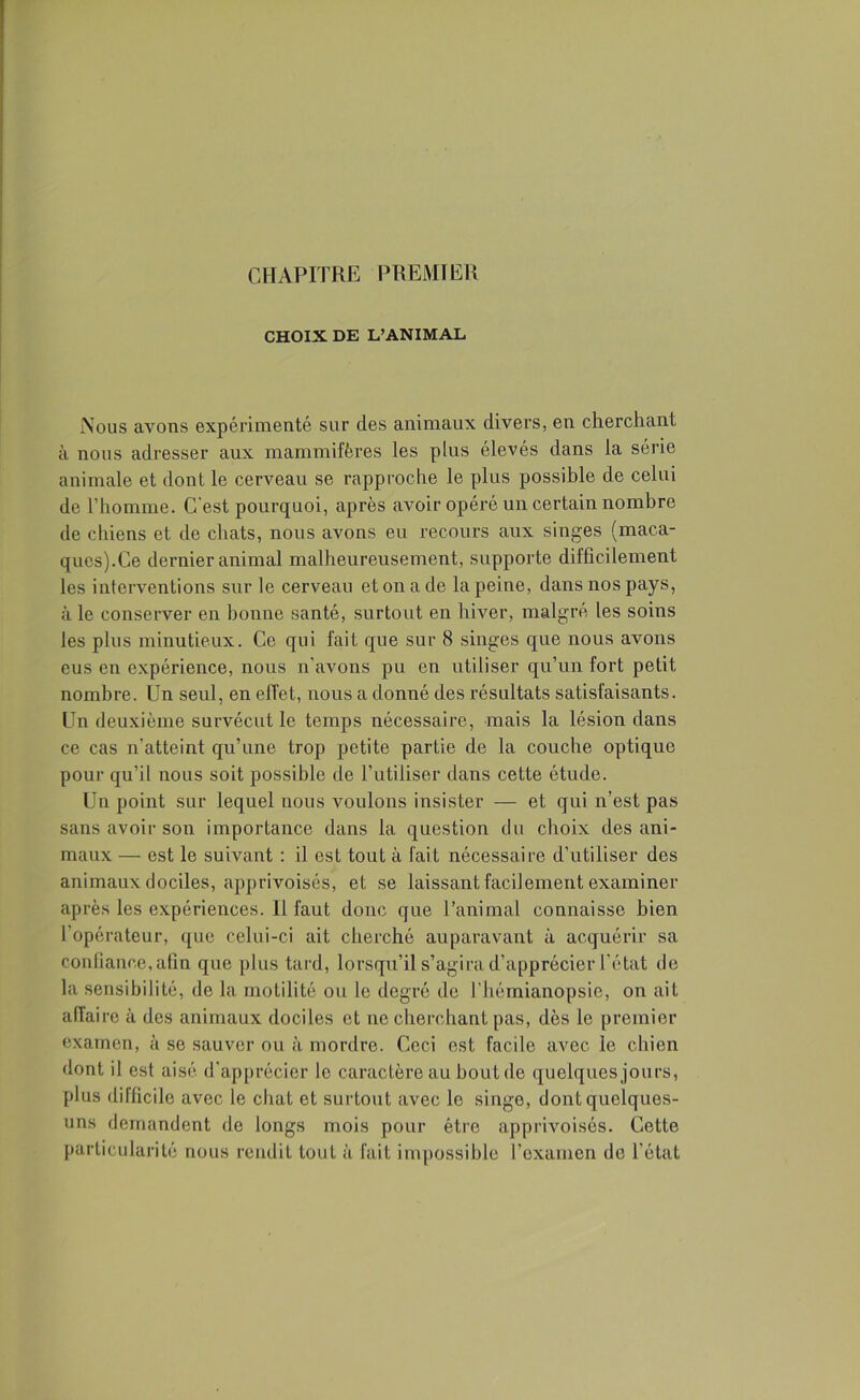 CHAPITRE PREMIER CHOIX DE L’ANIMAL Nous avons expérimenté sur des animaux divers, en cherchant à nous adresser aux mammifères les plus élevés dans la série animale et dont le cerveau se rapproche le plus possible de celui de l’homme. C’est pourquoi, après avoir opéré un certain nombre de chiens et de chats, nous avons eu recours aux singes (maca- ques).Ce dernier animal malheureusement, supporte difficilement les interventions sur le cerveau et on a de la peine, dans nos pays, à le conserver en bonne santé, surtout en hiver, malgré les soins les plus minutieux. Ce qui fait que sur 8 singes que nous avons eus en expérience, nous n'avons pu en utiliser qu’un fort petit nombre. Un seul, en effet, nous a donné des résultats satisfaisants. Un deuxième survécut le temps nécessaire, mais la lésion dans ce cas n’atteint qu’une trop petite partie de la couche optique pour qu’il nous soit possible de l’utiliser dans cette étude. Un point sur lequel nous voulons insister — et qui n’est pas sans avoir son importance dans la question du choix des ani- maux — est le suivant : il est tout à fait nécessaire d’utiliser des animaux dociles, apprivoisés, et se laissant facilement examiner après les expériences. Il faut donc que l’animal connaisse bien 1 opérateur, que celui-ci ait cherché auparavant à acquérir sa confiance, afin que plus tard, lorsqu’il s’agira d’apprécier l'état de la sensibilité, de la motilité ou le degré de l’hémianopsie, on ait affaire à des animaux dociles et ne cherchant pas, dès le premier examen, à se sauver ou à mordre. Ceci est facile avec le chien dont il est aisé d'apprécier le caractère au bout de quelques jours, plus difficile avec le chat et surtout avec le singe, dont quelques- uns demandent de longs mois pour être apprivoisés. Cette particularité nous rendit tout à fait impossible l’examen de l'état