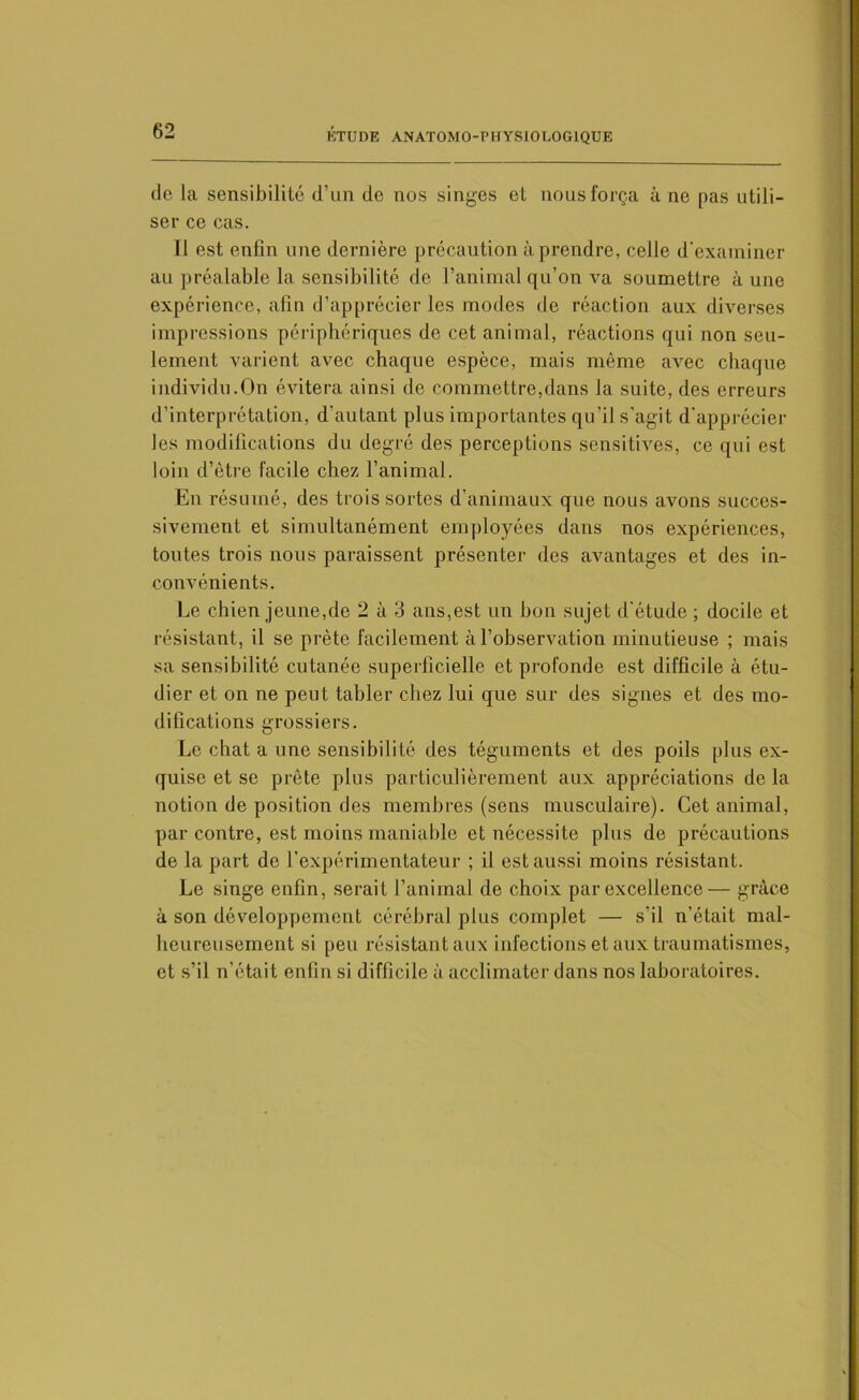 de la sensibilité d’un de nos singes et nous força à ne pas utili- ser ce cas. Il est enfin une dernière précaution à prendre, celle d'examiner au préalable la sensibilité de l’animal qu’on va soumettre aune expérience, afin d’apprécier les modes de réaction aux diverses impressions périphériques de cet animal, réactions qui non seu- lement varient avec chaque espèce, mais même avec chaque individu.On évitera ainsi de commettre,dans la suite, des erreurs d’interprétation, d'autant plus importantes qu’il s'agit d'apprécier les modifications du degré des perceptions sensitives, ce qui est loin d’être facile chez l’animal. En résumé, des trois sortes d animaux que nous avons succes- sivement et simultanément employées dans nos expériences, toutes trois nous paraissent présenter des avantages et des in- convénients. Le chien jeune,de 2 à 3 ans,est un bon sujet d’étude ; docile et résistant, il se prête facilement à l’observation minutieuse ; mais sa sensibilité cutanée superficielle et profonde est difficile à étu- dier et on ne peut tabler chez lui que sur des signes et des mo- difications grossiers. Le chat a une sensibilité des téguments et des poils plus ex- quise et se prête plus particulièrement aux appréciations de la notion de position des membres (sens musculaire). Cet animal, par contre, est moins maniable et nécessite plus de précautions de la part de l’expérimentateur ; il est aussi moins résistant. Le singe enfin, serait l’animal de choix par excellence— grâce à son développement cérébral plus complet — s’il n’était mal- heureusement si peu résistant aux infections et aux traumatismes, et s’il n’était enfin si difficile à acclimater dans nos laboratoires.